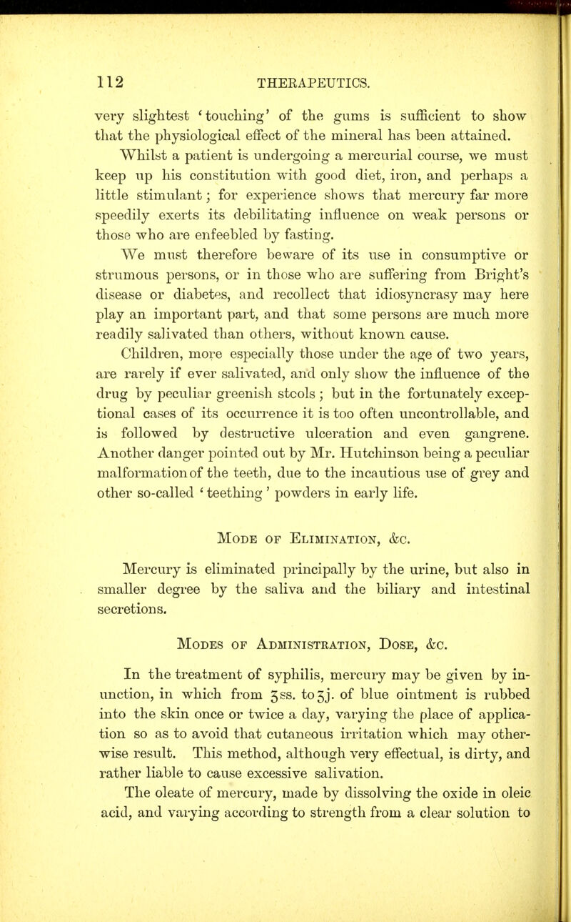 very slightest 'touching' of the gums is sufficient to show- that the physiological effect of the mineral has been attained. Whilst a patient is undergoing a mercurial course, we must keep up his constitution with good diet, iron, and perhaps a little stimulant; for experience shows that mercury far more speedily exerts its debilitating influence on weak persons or those who are enfeebled by fasting. We must therefore beware of its use in consumptive or strumous persons, or in those who are suffering from Bright's disease or diabetes, and recollect that idiosyncrasy may here play an important part, and that some persons are much more readily salivated than others, without known cause. Children, more especially those under the age of two years, are rarely if ever salivated, and only show the influence of the drug by peculiar greenish stools ; but in the fortunately excep- tional cases of its occurrence it is too often uncontrollable, and is followed by destructive ulceration and even gangrene. Another danger pointed out by Mr. Hutchinson being a peculiar malformation of the teeth, due to the incautious use of grey and other so-called ' teething ' powders in early life. Mode of Elimination, &c. Mercury is eliminated principally by the urine, but also in smaller degree by the saliva and the biliary and intestinal secretions. Modes of Administration, Dose, &c. In the treatment of syphilis, mercury may be given by in- unction, in which from 5ss. to3j. of blue ointment is rubbed into the skin once or twice a day, varying the place of applica- tion so as to avoid that cutaneous irritation which may other- wise result. This method, although very effectual, is dirty, and rather liable to cause excessive salivation. The oleate of mercury, made by dissolving the oxide in oleic acid, and varying according to strength from a clear solution to