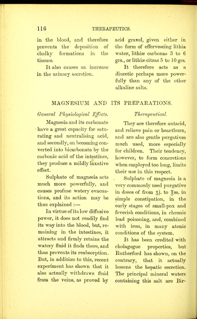 in the blood, and therefore prevents the deposition of chalky formations in the tissues. It also causes an increase in the urinary secretion. MAGNESIUM AND General Physiological Effects. Magnesia and its carbonate have a great capacity for satu- rating and neutralising acid, and secondly, on becoming con- verted into bicarbonate by the carbonic acid of the intestines, they produce a mildly laxative effect. Sulphate of magnesia acts much more powerfully, and causes profuse watery evacua- tions, and its action may be thus explained :— In virtue of its low diffusive power, it does not readily find its way into the blood, but, re- maining in the intestines, it attracts and firmly retains the watery fluid it finds there, and thus prevents its reabsorption. But, in addition to this, recent experiment has shown that it also actually withdraws fluid from the veins, as proved by acid gravel, given either in the form of effervescing lithia water, lithise carbonas 3 to 6 grs., or lithige citras 5 to 10 grs. It therefore acts as a diuretic perhaps more power- fully than any of the other alkaline salts. ITS PREPARATIONS. Therapeutical, They are therefore antacid, and relieve pain or heartburn, and are also gentle purgatives much used, more especially for children. Their tendency, however, to form concretions when employed too long, limits their use in this respect. Sulphate of magnesia is a very commonly used purgative in doses of from 3j. to Jss. in simple constipation, in the early stages of small-pox and feverish conditions, in chronic lead poisoning, and, combined with iron, in many atonic conditions of the system. It has been credited with cholagogue properties, but Rutherford has shown, on the contrary, that it actually lessens the hepatic secretion. The principal mineral waters containing this salt are Bir-