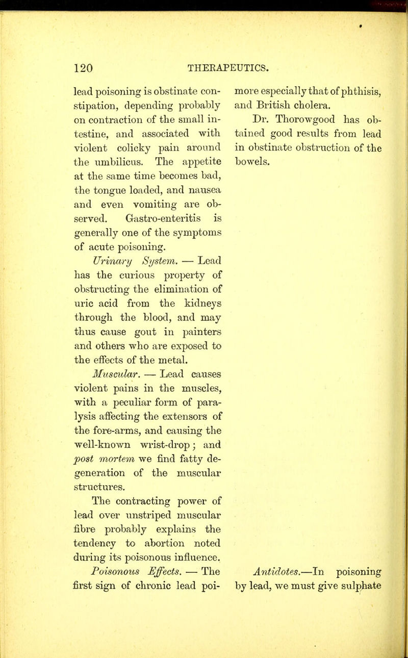 lead poisoning is obstinate con- stipation, depending probably on contraction of the small in- testine, and associated with violent colicky pain around the umbilicus. The appetite at the same time becomes bad, the tongue loaded, and nausea and even vomiting are ob- served. Gastro-enteritis is generally one of the symptoms of acute poisoning. Urinary System. — Lead has the curious property of obstructing the elimination of uric acid from the kidneys through the blood, and may thus cause gout in painters and others who are exposed to the effects of the metal. Muscular. — Lead causes violent pains in the muscles, with a peculiar form of para- lysis affecting the extensors of the fore-arms, and causing the well-known wrist-drop; and post mortem we find fatty de- generation of the muscular structures. The contracting power of lead over unstriped muscular fibre probably explains the tendency to abortion noted during its poisonous influence. Poisonous Effects. — The first sign of chronic lead poi- more especially that of phthisis, and British cholera. Dr. Thorowgood has ob- tained good results from lead in obstinate obstruction of the bowels. Antidotes.—In poisoning by lead, we must give sulphate