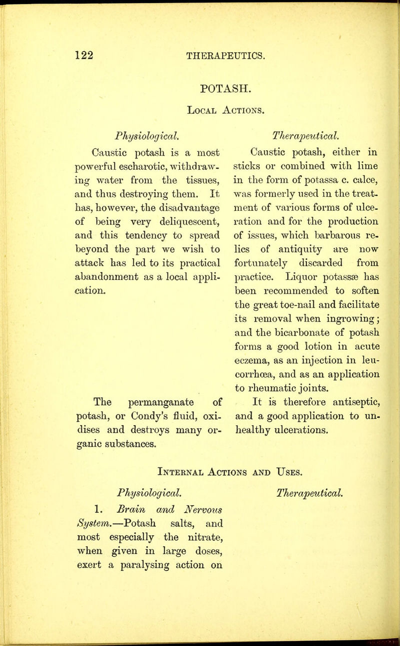 POTASH. Local Actions. Physiological. Caustic potash is a most powerful escharotic, withdraw- ing water from the tissues, and thus destroying them. It has, however, the disadvantage of being very deliquescent, and this tendency to spread beyond the part we wish to attack has led to its practical abandonment as a local appli- cation. The permanganate of potash, or Condy's fluid, oxi- dises and destroys many or- ganic substances. Therapeutical. Caustic potash, either in sticks or combined with lime in the form of potassa c. calce, was formerly used in the treat- ment of various forms of ulce- ration and for the production of issues, which barbarous re- lics of antiquity are now fortunately discarded from practice. Liquor potassse has been recommended to soften the great toe-nail and facilitate its removal when ingrowing; and the bicarbonate of potash forms a good lotion in acute eczema, as an injection in leu- corrhcea, and as an application to rheumatic joints. It is therefore antiseptic, and a good application to un- healthy ulcerations. Physiological. L Brain and Nervous System.—Potash salts, and most especially the nitrate, when given in large doses, exert a paralysing action on Internal Actions and Uses. Therapeutical.