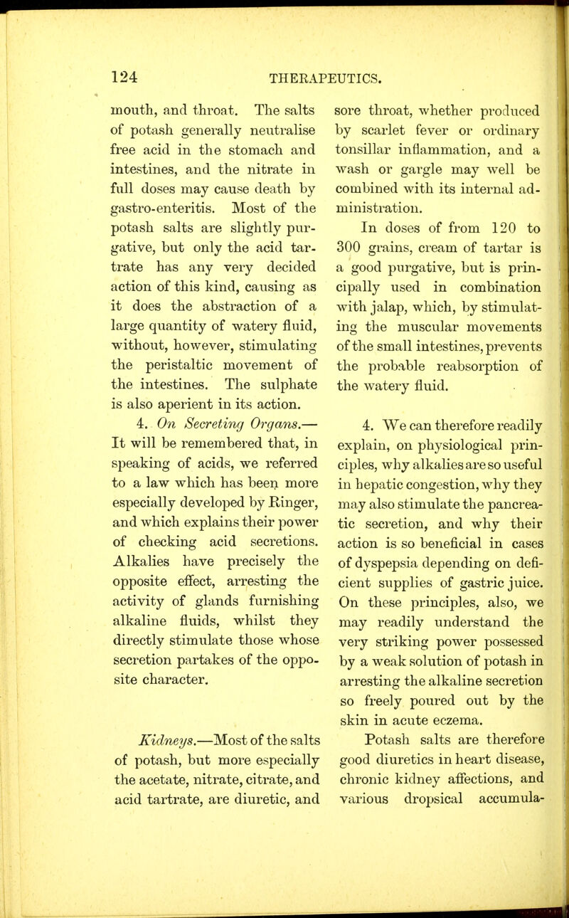 mouth, and throat. The salts of potash generally neutralise free acid in the stomach and intestines, and the nitrate in full doses may cause death by gastro-enteritis. Most of the potash salts are slightly pur- gative, but only the acid tar- trate has any very decided action of this kind, causing as it does the abstraction of a large quantity of watery fluid, without, however, stimulating the peristaltic movement of the intestines. The sulphate is also aperient in its action. 4. On Secreting Organs.— It will be remembered that, in speaking of acids, we referred to a law which has been more especially developed by Ringer, and which explains their power of checking acid secretions. Alkalies have precisely the opposite effect, arresting the activity of glands furnishing alkaline fluids, whilst they directly stimulate those whose secretion partakes of the oppo- site character. Kidneys.—Most of the salts of potash, but more especially the acetate, nitrate, citrate, and acid tartrate, are diuretic, and sore throat, whether produced by scarlet fever or ordinary tonsillar inflammation, and a wash or gargle may well be combined with its internal ad- ministration. In doses of from 120 to 300 grains, cream of tartar is a good purgative, but is prin- cipally used in combination with jalap, which, by stimulat- ing the muscular movements of the small intestines, prevents the probable reabsorption of the watery fluid. 4. We can therefore readily explain, on physiological prin- ciples, why alkalies are so useful in hepatic congestion, why they may also stimulate the pancrea- tic secretion, and why their action is so beneficial in cases of dyspepsia depending on defi- cient supplies of gastric juice. On these principles, also, we may readily understand the very striking power possessed by a weak solution of potash in arresting the alkaline secretion so freely poured out by the skin in acute eczema. Potash salts are therefore good diuretics in heart disease, chronic kidney affections, and various dropsical accumula-