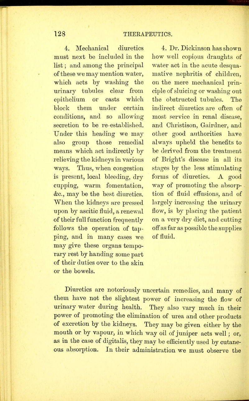 4. Mechanical diuretics must next be included in the list; and among the principal of these we may mention water, which acts by washing the urinary tubules clear from epithelium or casts which block them under certain conditions, and so allowing secretion to be re-established. Under this heading we may also group those remedial means which act indirectly by relieving the kidneys in various ways. Thus, when congestion is present, local bleeding, dry cupping, warm fomentation, &c, may be the best diuretics. When the kidneys are pressed upon by ascitic fluid, a renewal of their full function frequently follows the operation of tap- ping, and in many cases we may give these organs tempo- rary rest by handing some part of their duties over to the skin or the bowels. 4. Dr. Dickinson has shown how well copious draughts of water act in the acute desqua- mative nephritis of children, on the mere mechanical prin- ciple of sluicing or washing out the obstructed tubules. The indirect diuretics are often of most service in renal disease, and Christison, Gairdner, and other good authorities have always upheld the benefits to be derived from the treatment of Bright's disease in all its stages by the less stimulating forms of diuretics. A good way of promoting the absorp- tion of fluid effusions, and of largely increasing the urinary flow, is by placing the patient on a very dry diet, and cutting off as far as possible the supplies of fluid. Diuretics are notoriously uncertain remedies, and many of them have not the slightest power of increasing the flow of urinary water during health. They also vary much in their power of promoting the elimination of urea and other products of excretion by the kidneys. They may be given either by the mouth or by vapour, in which way oil of juniper acts well; or, as in the case of digitalis, they may be efficiently used by cutane- ous absorption. In their administration we must observe the