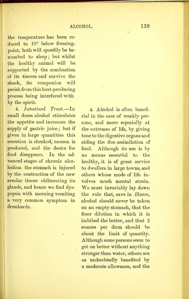 the temperature has been re- duced to 10° below freezing, point, both will speedily be be- numbed to sleep; but whilst the healthy animal will be supported by the combustion of its tissues and survive the shock, its companion will perish from this heat-producing process being interfered with by the spirit. 4. Intestinal Tract.—In small doses alcohol stimulates the appetite and increases the supply of gastric juice; but if given in large quantities this secretion is checked, nausea is produced, and the desire for food disappears. In the ad- vanced stages of chronic alco- holism the stomach is injured by the contraction of the new areolar tissue obliterating its glands, and hence we find dys- pepsia with morning vomiting a very common symptom in drunkards. 4. Alcohol is often benefi- cial in the case of weakly per- sons, and more especially at the extremes of life, by giving tone to the digestive organs and aiding the due assimilation of food. Although its use is by no means essential to the healthy, it is of great service to dwellers in large towns, and others whose mode of life in- volves much mental strain. We must invariably lay down the rule that, save in illness, alcohol should never be taken on an empty stomach, that the freer dilution in which it is imbibed the better, and that 2 ounces per diem should be about the limit of quantity. Although some persons seem to get on better without anything stronger than water, others are as undoubtedly benefited by a moderate allowance, and the