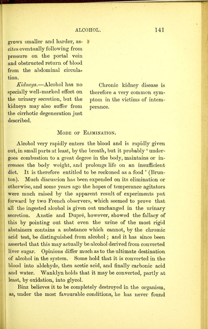 grows smaller and harder, as- cites eventually following from pressure on the portal vein and obstructed return of blood from the abdominal circula- tion. Kidneys.—Alcohol has no specially well-marked effect on Chronic kidney disease is therefore a very common sym- the urinary secretion, but the ptom in the victims of intern- Alcohol very rapidly enters the blood and is rapidly given out, in small parts at least, by the breath, but it probably ' under- goes combustion to a great degree in the body, maintains or in- creases the body weight, and prolongs life on an insufficient diet. It is therefore entitled to be reckoned as a food ' (Brun- ton). Much discussion has been expended on its elimination or otherwise, and some years ago the hopes of temperance agitators were much raised by the apparent result of experiments put forward by two French observers, which seemed to prove that all the ingested alcohol is given out unchanged in the urinary secretion. Anstie and Dupre, however, showed the fallacy of this by pointing out that even the urine of the most rigid abstainers contains a substance which cannot, by the chromic acid test, be distinguished from alcohol; and it has since been asserted that this may actually be alcohol derived from converted liver sugar. Opinions differ much as to the ultimate destination of alcohol in the system. Some hold that it is converted in the blood into aldehyde, then acetic acid, and finally carbonic acid and water. Wanklyn holds that it may be converted, partly at least, by oxidation, into glycol. Binz believes it to be completely destroyed in the organism, as, under the most favourable conditions, he has never found kidneys may also suffer from the cirrhotic degeneration just described. perance. Mode of Elimination.