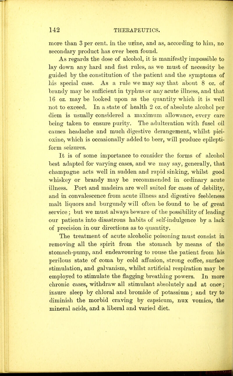 more than 3 per cent, in the urine, and as, according to him, no secondary product has ever been found. As regards the dose of alcohol, it is manifestly impossible to lay down any hard and fast rules, as we must of necessity be guided by the constitution of the patient and the symptoms of his special case. As a rule we may say that about 8 oz. of brandy may be sufficient in typhus or any acute illness, and that 16 oz. maybe looked upon as the quantity which it is well not to exceed. In a state of health 2 oz. of absolute alcohol per diem is usually considered a maximum allowance, every care being taken to ensure purity. The adulteration with fusel oil causes headache and much digestive derangement, whilst pici- oxine, which is occasionally added to beer, will produce epilepti- form seizures. It is of some importance to consider the forms of alcohol best adapted for varying cases, and we may say, generally, that champagne acts well in sudden and rapid sinking, whilst good whiskey or brandy may be recommended in ordinary acute illness. Port and madeira are well suited for cases of debility, and in convalescence from acute illness and digestive feebleness malt liquors and burgundy will often be found to be of great service; but we must always beware of the possibility of leading our patients into disastrous habits of self-indulgence by a lack of precision in our directions as to quantity. The treatment of acute alcoholic poisoning must consist in removing all the spirit from the stomach by means of the stomach-pump, and endeavouring to rouse the patient from his perilous state of coma by cold affusion, strong coffee, surface stimulation, and galvanism, whilst artificial respiration may be employed to stimulate the flagging breathing powers. In more chronic cases, withdraw all stimulant absolutely and at once; insure sleep by chloral and bromide of potassium ; and try to diminish the morbid craving by capsicum, nux vomica, the mineral acids, and a liberal and varied diet.