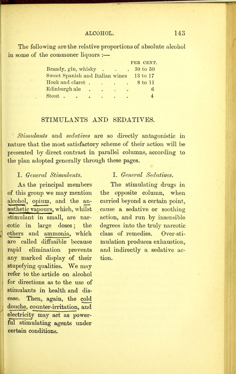 The following are the relative proportions of absolute alcohol in some of the commoner liquors :— PER CENT. Brandy, gin, whisky . . . 30 to 50 Sweet Spanish and Italian wines 13 to 17 Hock and claret . . . . 8 to 11 Edinburgh ale ... 6 Stout 4 STIMULANTS AND SEDATIVES. Stimulants and sedatives are so directly antagonistic in nature that the most satisfactory scheme of their action will be presented by direct contrast in parallel columns, according to the plan adopted generally through these pages. I. General Stimulants. As the principal members of this group we may mention alcohol, opium, and the an- aesthetic vapours, which, whilst stimulant in small, are nar- cotic in large doses; the ethers and ammonia, which are called diffusible because rapid elimination prevents any marked display of their stupefying qualities. We may refer to the article on alcohol for directions as to the use of stimulants in health and dis- ease. Then, again, the cold douche, counter-irritation, and electricity may act as power- ful stimulating agents under certain conditions. I. General Sedatives. The stimulating drugs in the opposite column, when carried beyond a certain point, cause a sedative or soothing action, and run by insensible degrees into the truly narcotic class of remedies. Over-sti- mulation produces exhaustion, and indirectly a sedative ac- tion.