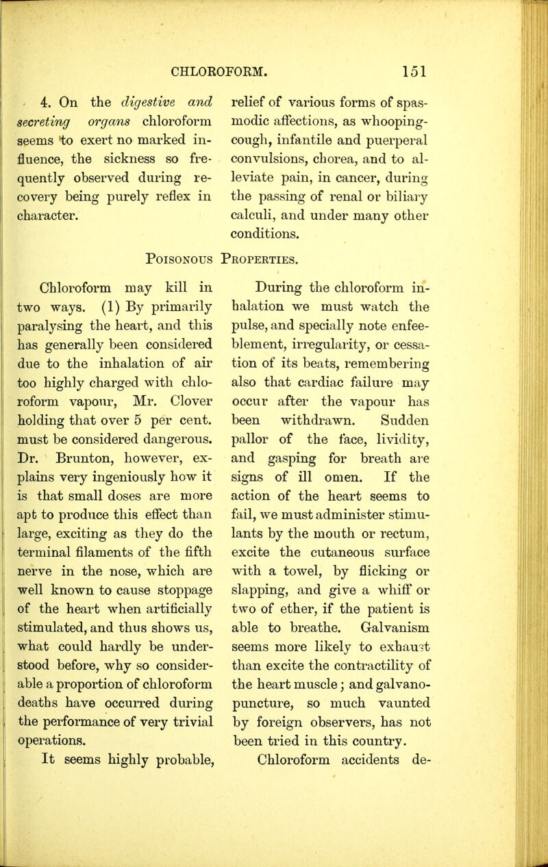 4. On the digestive and relief of various forms of spas- secreting organs chloroform modic affections, as whooping- seems to exert no marked in- cough, infantile and puerperal fluence, the sickness so fre- convulsions, chorea, and to al- quently observed during re- leviate pain, in cancer, during covery being purely reflex in the passing of renal or biliary character. calculi, and under many other conditions. Poisonous Properties. Chloroform may kill in two ways. (1) By primarily paralysing the heart, and this has generally been considered due to the inhalation of air too highly charged with chlo- roform vapour, Mr. Clover holding that over 5 per cent, must be considered dangerous. Dr. Brunton, however, ex- plains very ingeniously how it is that small doses are more apt to produce this effect than large, exciting as they do the terminal filaments of the fifth nerve in the nose, which are well known to cause stoppage of the heart when artificially stimulated, and thus shows us, what could hardly be under- stood before, why so consider- able a proportion of chloroform deaths have occurred during the performance of very trivial operations. It seems highly probable, During the chloroform in- halation we must watch the pulse, and specially note enfee- blement, irregularity, or cessa- tion of its beats, remembering also that cardiac failure may occur after the vapour has been withdrawn. Sudden pallor of the face, lividity, and gasping for breath are signs of ill omen. If the action of the heart seems to fail, we must administer stimu- lants by the mouth or rectum, excite the cutaneous surface with a towel, by flicking or slapping, and give a whiff or two of ether, if the patient is able to breathe. Galvanism seems more likely to exhaust than excite the contractility of the heart muscle; and galvano- puncture, so much vaunted by foreign observers, has not been tried in this country. Chloroform accidents de-