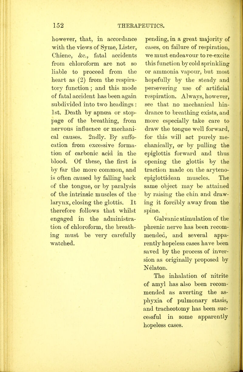 however, that, in accordance with the views of Syme, Lister, Chiene, &c, fatal accidents from chloroform are not so liable to proceed from the heart as (2) from the respira- tory function; and this mode of fatal accident has been again subdivided into two headings : 1st. Death by apncea or stop- page of the breathing, from nervous influence or mechani- cal causes. 2ndly. By suffo- cation from excessive forma- tion of carbonic acid in the blood. Of these, the first is by far the more common, and is often caused by falling back of the tongue, or by paralysis of the intrinsic muscles of the larynx, closing the glottis. It therefore follows that whilst engaged in the administra- tion of chloroform, the breath- ing must be very carefully watched. pending, in a great majority of cases, on failure of respiration, we must endeavour to re-excite this function by cold sprinkling or ammonia vapour, but most hopefully by the steady and persevering use of artificial respiration. Always, however, see that no mechanical hin- drance to breathing exists, and more especially take care to draw the tongue well forward, for this will act purely me- chanically, or by pulling the epiglottis forward and thus opening the glottis by the traction made on the aryteno- epiglottidean muscles. The same object may be attained by raising the chin and draw- ing it forcibly away from the spine. Galvanic stimulation of the phrenic nerve has been recom- mended, and several appa- rently hopeless cases have been saved by the process of inver- sion as originally proposed by Nelaton. The inhalation of nitrite of amyl has also been recom- mended as averting the as- phyxia of pulmonary stasis, and tracheotomy has been suc- cessful in some apparently hopeless cases.