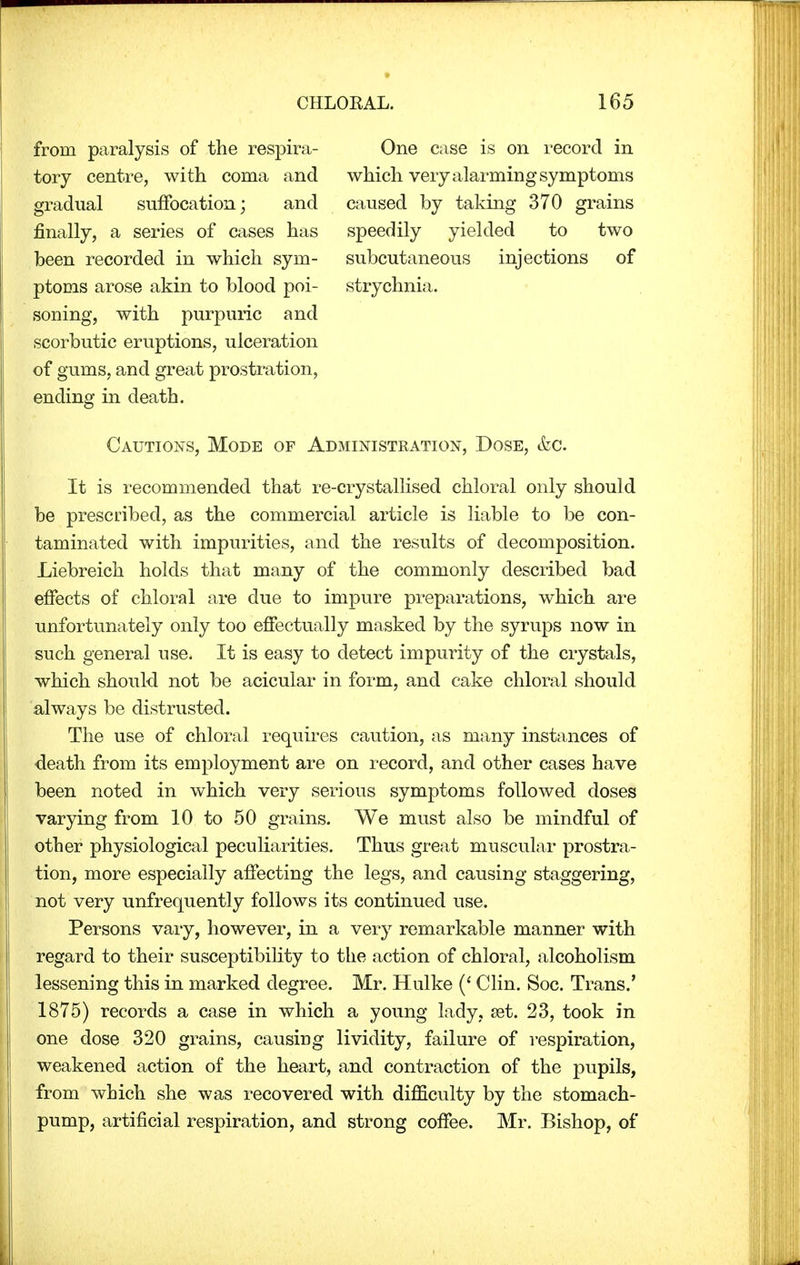 from paralysis of the respira- tory centre, with coma and gradual suffocation; and finally, a series of cases has been recorded in which sym- ptoms arose akin to blood poi- soning, with purpuric and scorbutic eruptions, ulceration of gums, and great prostration, ending in death. One case is on record in which very alarming symptoms caused by taking 370 grains speedily yielded to two subcutaneous injections of strychnia. Cautions, Mode of Administration, Dose, &c. It is recommended that re-crystallised chloral only should be prescribed, as the commercial article is liable to be con- taminated with impurities, and the results of decomposition. Liebreich holds that many of the commonly described bad effects of chloral are due to impure preparations, which are unfortunately only too effectually masked by the syrups now in such general use. It is easy to detect impurity of the crystals, which should not be acicular in form, and cake chloral should always be distrusted. The use of chloral requires caution, as many instances of death from its employment are on record, and other cases have been noted in which very serious symptoms followed doses varying from 10 to 50 grains. We must also be mindful of other physiological peculiarities. Thus great muscular prostra- tion, more especially affecting the legs, and causing staggering, not very unfrequently follows its continued use. Persons vary, however, in a very remarkable manner with regard to their susceptibility to the action of chloral, alcoholism lessening this in marked degree. Mr. Hulke (' Clin. Soc. Trans.' 1875) records a case in which a young lady, set. 23, took in one dose 320 grains, causing lividity, failure of respiration, weakened action of the heart, and contraction of the pupils, from which she was recovered with difficulty by the stomach- pump, artificial respiration, and strong coffee. Mr. Bishop, of