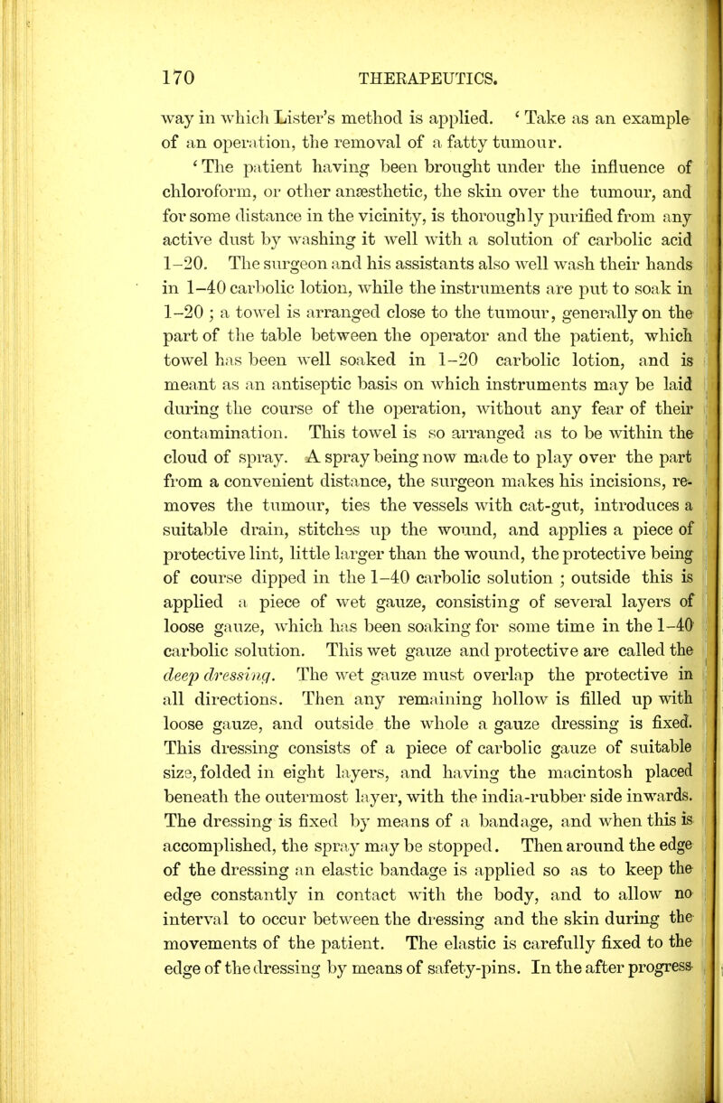 way in which Lister's method is applied. ( Take as an example of an operation, the removal of a fatty tumour. ' The patient having been brought under the influence of chloroform, or other anaesthetic, the skin over the tumour, and for some distance in the vicinity, is thoroughly purified from any active dust by washing it well with a solution of carbolic acid 1-20. The surgeon and his assistants also well wash their hands in 1-40 carbolic lotion, while the instruments are put to soak in 1-20 ; a towel is arranged close to the tumour, generally on the part of the table between the operator and the patient, which towel has been well soaked in 1-20 carbolic lotion, and is meant as an antiseptic basis on which instruments may be laid during the course of the operation, without any fear of their contamination. This towel is so arranged as to be within the cloud of spray. A spray being now made to play over the part from a convenient distance, the surgeon makes his incisions, re- moves the tumour, ties the vessels with cat-gut, introduces a suitable drain, stitches up the wound, and applies a piece of protective lint, little larger than the wound, the protective being of course dipped in the 1-40 carbolic solution ; outside this is applied a piece of wet gauze, consisting of several layers of loose gauze, which has been soaking for some time in the 1-40' carbolic solution. This wet gauze and protective are called the deep dressing. The wet gauze must overlap the protective in all directions. Then any remaining hollow is filled up with loose gauze, and outside the whole a gauze dressing is fixed. This dressing consists of a piece of carbolic gauze of suitable size, folded in eight layers, and having the macintosh placed beneath the outermost layer, with the india-rubber side inwards. The dressing is fixed by means of a bandage, and when this is accomplished, the spray may be stopped. Then around the edge of the dressing an elastic bandage is applied so as to keep the edge constantly in contact with the body, and to allow no interval to occur between the dressing and the skin during the movements of the patient. The elastic is carefully fixed to the edge of the dressing by means of safety-pins. In the after progress-