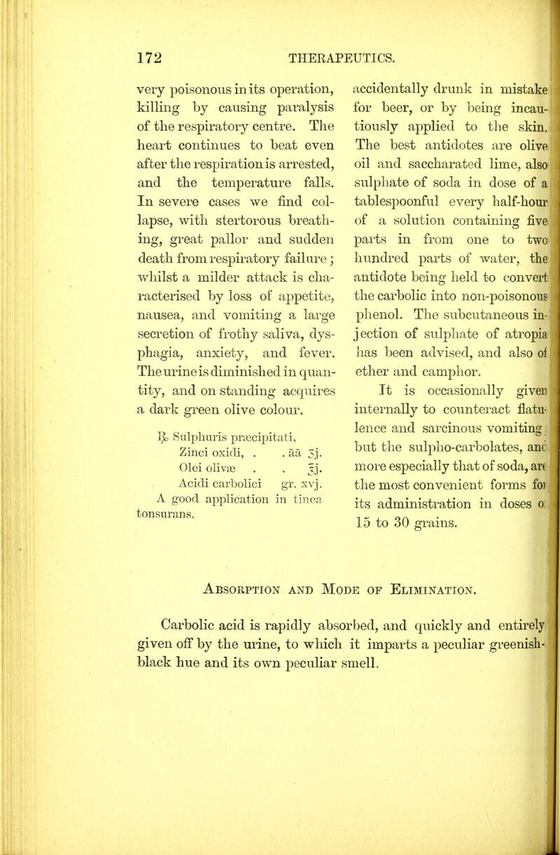 very poisonous in its operation, killing by causing paralysis of the respiratory centre. The heart continues to beat even after the respiration is arrested, and the temperature falls. In severe cases we find col- lapse, with stertorous breath- ing, great pallor and sudden death from respiratory failure; whilst a milder attack is cha- racterised by loss of appetite, nausea, and vomiting a large secretion of frothy saliva, dys- phagia, anxiety, and fever. The urine is diminished in quan- tity, and on standing acquires a dark green olive colour. T$c Sulphuris preecipitati, Zinci oxidi, . . aa 5j. Olei olivge . . tjj. Acidi carbolici gr. xvj. A good application in tinea tonsurans. accidentally drunk in mistake for beer, or by being incau- tiously applied to the skin. The best antidotes are olive oil and saccharated lime, also sulphate of soda in dose of a tablespoonful every half-hour of a solution containing five parts in from one to two hundred parts of water, the; antidote being held to convert the carbolic into non-poisonous phenol. The subcutaneous in- jection of sulphate of atropia has been advised, and also of ether and camphor. It is occasionally giver internally to counteract flatu- lence and sarcinous vomiting but the sulpho-carbolates, anc more especially that of soda, ar( the most convenient forms foi its administration in doses oi 15 to 30 grains. Absorption and Mode of Elimination. Carbolic acid is rapidly absorbed, and quickly and entirely given off by the urine, to which it imparts a peculiar greenish- black hue and its own peculiar smell.