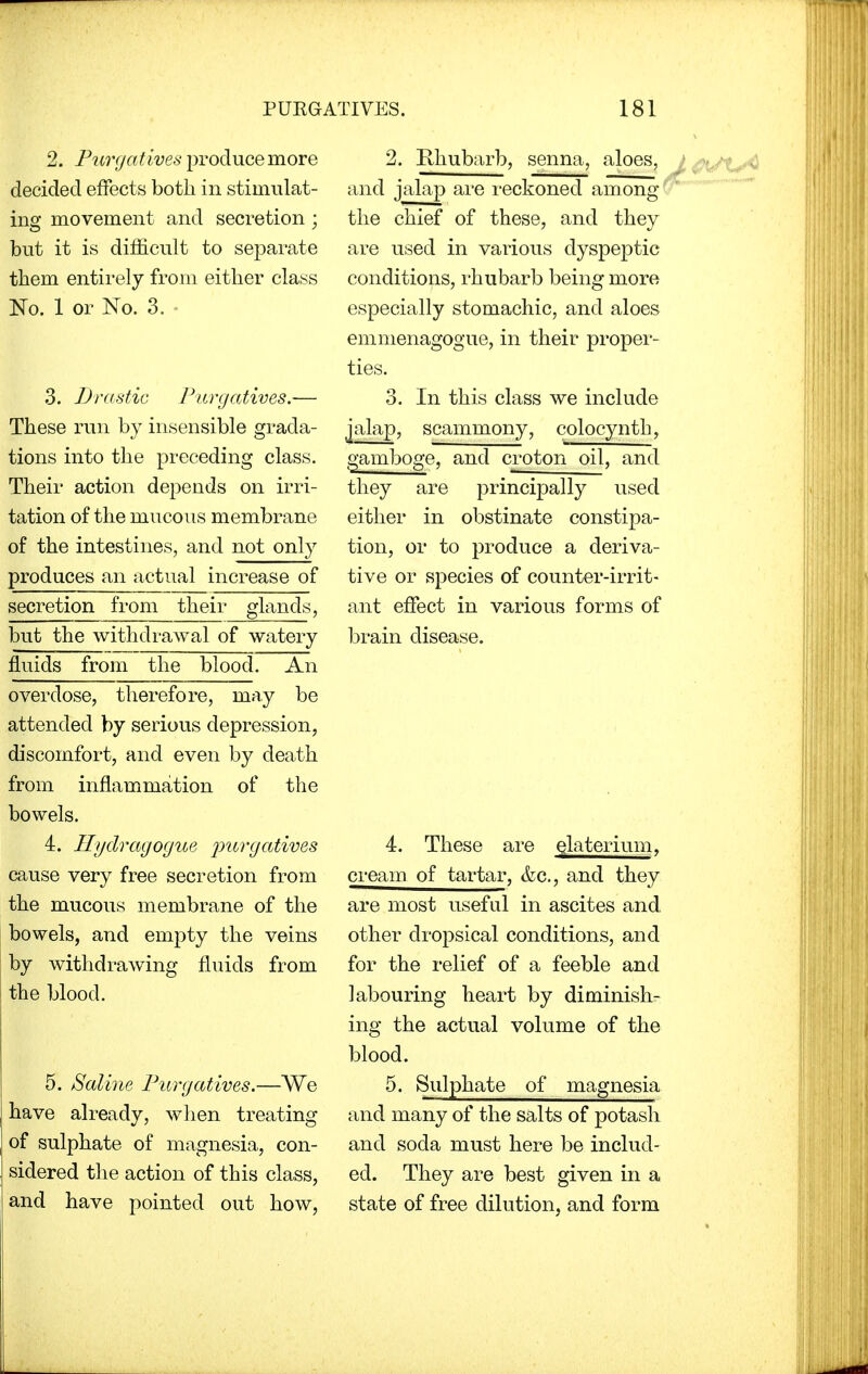 2. Purgatives produce more decided effects both in stimulat- ing movement and secretion ; but it is difficult to separate them entirely from either class No. 1 or No. 3. 3. Drastic Purgatives.— These run by insensible grada- tions into the preceding class. Their action depends on irri- tation of the mucous membrane of the intestines, and not only produces an actual increase of secretion from their glands, but the withdrawal of watery fluids from the blood. An overdose, therefore, may be attended by serious depression, discomfort, and even by death from inflammation of the bowels. 4. Hydragogue 'purgatives cause very free secretion from the mucous membrane of the bowels, and empty the veins by withdrawing fluids from the blood. 5. Saline Purgatives.—We have already, when treating of sulphate of magnesia, con- sidered the action of this class, and have pointed out how, 2. Rhubarb, senna, aloes, and jalap are reckoned among the chief of these, and they are used in various dyspeptic conditions, rhubarb being more especially stomachic, and aloes emmenagogue, in their proper- ties. 3. In this class we include jalap, scammony, colocynth, gamboge, and croton oil, and they are principally used either in obstinate constipa- tion, or to produce a deriva- tive or species of counter-irrit- ant effect in various forms of brain disease. 4. These are elaterium, cream of tartar, &c., and they are most useful in ascites and other dropsical conditions, and for the relief of a feeble and labouring heart by diminish- ing the actual volume of the blood. 5. Sulphate of magnesia and many of the salts of potash and soda must here be includ- ed. They are best given in a state of free dilution, and form