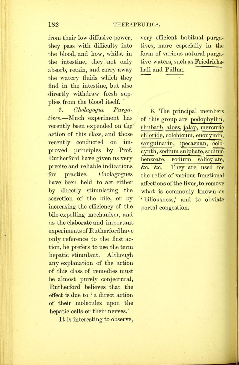 from their low diffusive power, they pass with difficulty into the blood, and how, whilst in the intestine, they not only absorb, retain, and carry away the watery fluids which they find in the intestine, but also directly withdraw fresh sup- plies from the blood itself. 6. Cholagogue Purga- tives.—Much experiment has recently been expended on the' action of this class, and those recently conducted on im- proved principles by Prof. Rutherford have given us very precise and reliable indications for practice. Cholagogues have been held to act either by directly stimulating the secretion of the bile, or by increasing the efficiency of the bile-expelling mechanism, and as the elaborate and important experiments of Rutherford have only reference to the first ac- tion, he prefers to use the term hepatic stimulant. Although any explanation of the action of this class of remedies must be almost purely conjectural, Rutherford believes that the effect is due to ' a direct action of their molecules upon the hepatic cells or their nerves.' It is interesting to observe, very efficient habitual purga- tives, more especially in the form of various natural purga- tive waters, such as Friedrichs- hall and Piillna. 6. The principal members of this group are podophyllin, rhubarb, aloes, jalap, mercuric chloride, colchicum, euonymin, sanguinarin, ipecacuan, colo- cynth, sodium sulphate, sodium benzoate, sodium salicylate, &c. &c. They are used for the relief of various functional affections of the liver, to remove what is commonly known as ' biliousness,' and to obviate portal congestion.