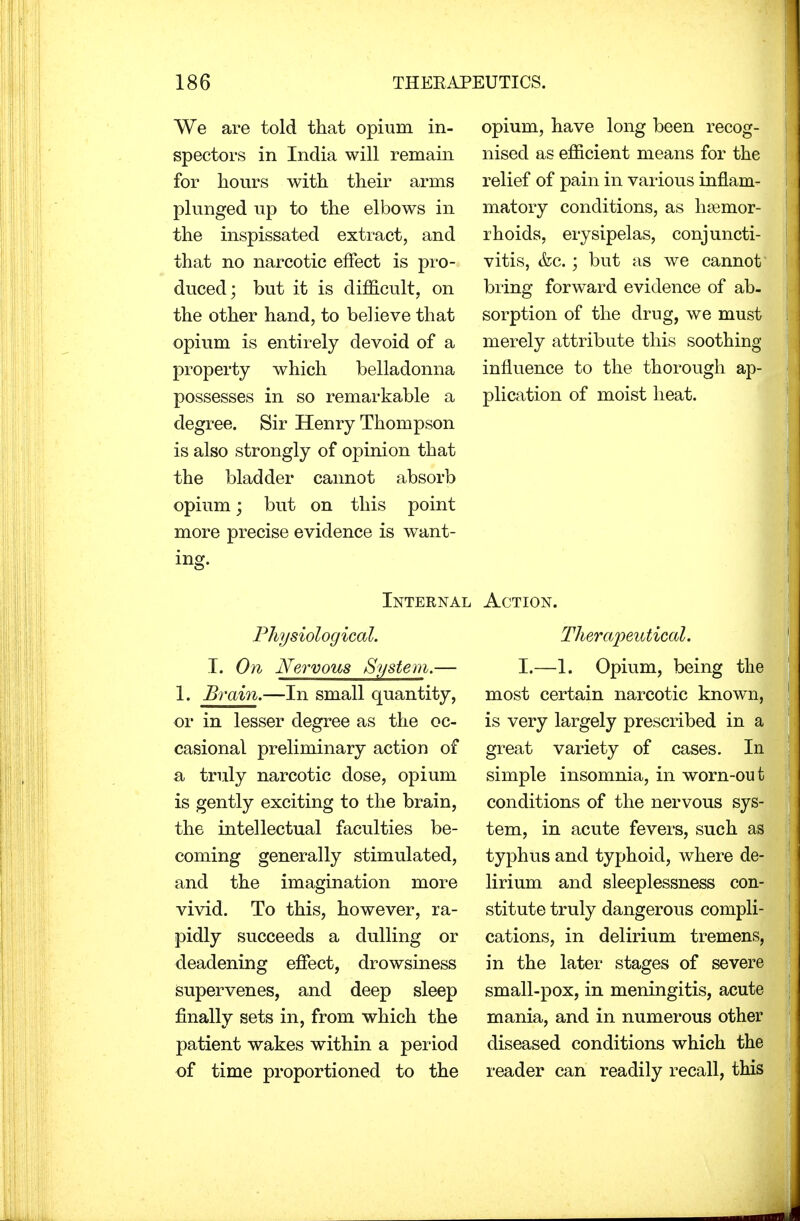 We are told that opium in- spectors in India will remain for hours with their arms plunged up to the elbows in the inspissated extract, and that no narcotic effect is pro- duced; but it is difficult, on the other hand, to believe that opium is entirely devoid of a property which belladonna possesses in so remarkable a degree. Sir Henry Thompson is also strongly of opinion that the bladder cannot absorb opium; but on this point more precise evidence is want- ing. opium, have long been recog- I nised as efficient means for the relief of pain in various inflam- matory conditions, as haemor- rhoids, erysipelas, conjuncti- vitis, &c.; but as we cannot bring forward evidence of ab- ; sorption of the drug, we must merely attribute this soothing influence to the thorough ap- 1 plication of moist heat. Internal Action. Physiological. Therapeutical. I. On Nervous System.— I.—1. Opium, being the 1. Brain.—In small quantity, most certain narcotic known, or in lesser degree as the oc- is very largely prescribed in a casional preliminary action of great variety of cases. In a truly narcotic dose, opium simple insomnia, in worn-out is gently exciting to the brain, conditions of the nervous sys- the intellectual faculties be- tern, in acute fevers, such as coming generally stimulated, typhus and typhoid, where de- and the imagination more lirium and sleeplessness con- vivid. To this, however, ra- stitute truly dangerous compli- pidly succeeds a dulling or cations, in delirium tremens, deadening effect, drowsiness in the later stages of severe Supervenes, and deep sleep small-pox, in meningitis, acute finally sets in, from which the mania, and in numerous other patient wakes within a period diseased conditions which the of time proportioned to the reader can readily recall, this