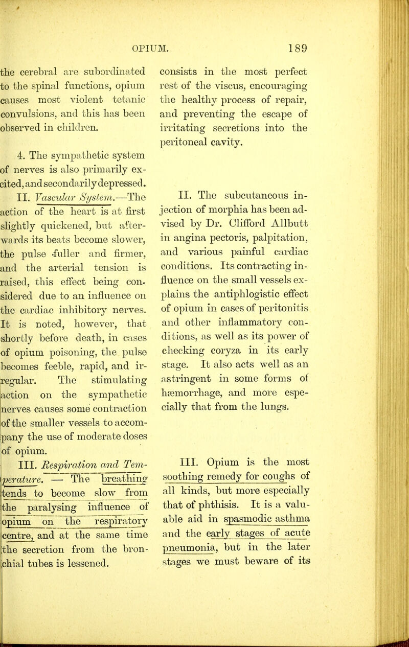 the cerebral are subordinated to the spinal functions, opium causes most violent tetanic convulsions, and this has been observed in children. 4. The sympathetic system of nerves is also primarily ex- cited, and secondarily depressed. II. Vascular System.—The action of the heart is at first slightly quickened, but after- wards its beats become slower, the pulse -fuller and firmer, and the arterial tension is raised, this effect being con- sidered due to an influence on the cardiac inhibitory nerves. It is noted, however, that shortly before death, in cases of opium poisoning, the pulse becomes feeble, rapid, and ir- regular. The stimulating action on the sympathetic nerves causes some contraction |of the smaller vessels to accom- spany the use of moderate doses of opium. III. Respiration and Tem- perature. — The breathing itends to become slow from the paralysing influence of jopium on the respiratory centre, and at the same time jthe secretion from the bron- chial tubes is lessened. consists in the most perfect rest of the viscus, encouraging the healthy process of repair, and preventing the escape of irritating secretions into the peritoneal cavity. II. The subcutaneous in- jection of morphia has been ad- vised by Dr. Clifford Allbutt in angina pectoris, palpitation, and various painful cardiac conditions. Its contracting in- fluence on the small vessels ex- plains the antiphlogistic effect of opium in cases of peritonitis and other inflammatory con- ditions, as well as its power of checking coryza in its early stage. It also acts well as an astringent in some forms of haemorrhage, and more espe- cially that from the lungs. III. Opium is the most soothing remedy for coughs of all kinds, but more especially that of phthisis. It is a valu- able aid in spasmodic asthma and the early stages of acute pneumonia, but in the later stages we must beware of its