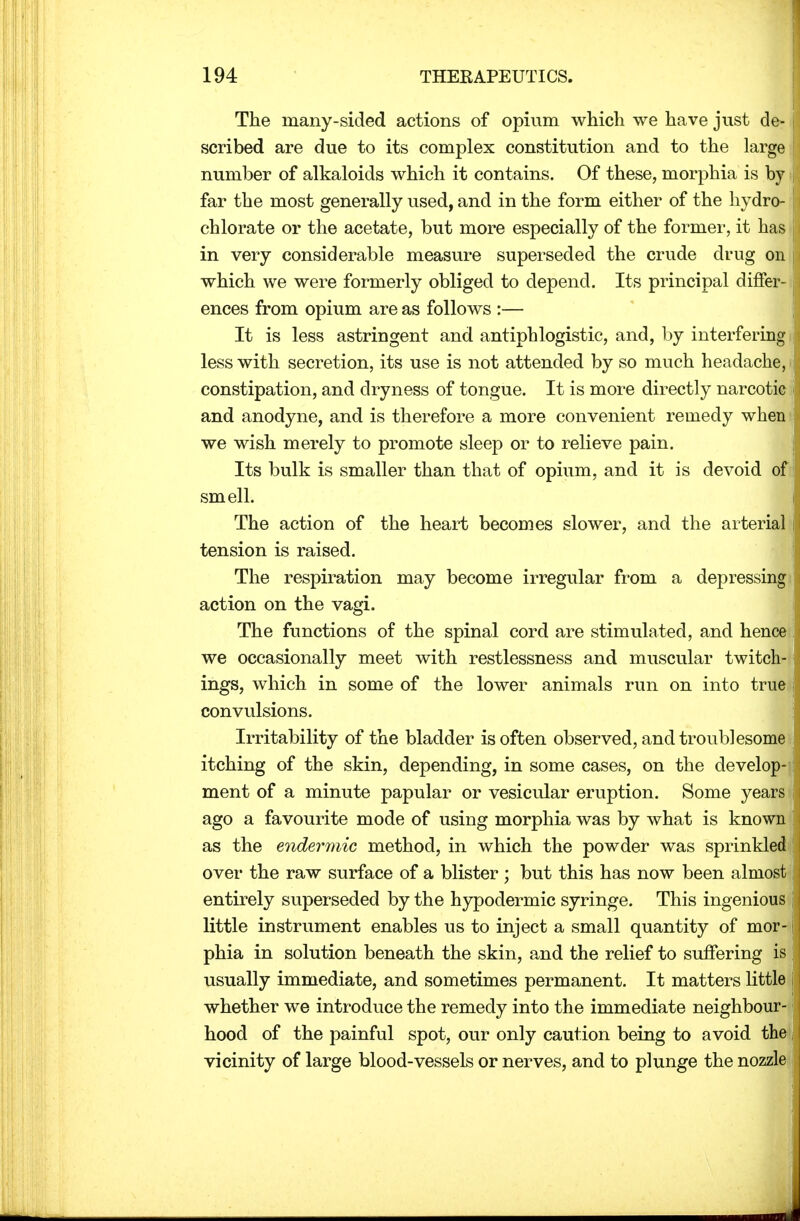 The many-sided actions of opium which we have just de-1 scribed are due to its complex constitution and to the large j number of alkaloids which it contains. Of these, morphia is by 1 far the most generally used, and in the form either of the hydro- chlorate or the acetate, but more especially of the former, it has | in very considerable measure superseded the crude drug on which we were formerly obliged to depend. Its principal differ- ences from opium are as follows :— It is less astringent and antiphlogistic, and, by interfering less with secretion, its use is not attended by so much headache, i constipation, and dryness of tongue. It is more directly narcotic and anodyne, and is therefore a more convenient remedy when we wish merely to promote sleep or to relieve pain. Its bulk is smaller than that of opium, and it is devoid of smell. The action of the heart becomes slower, and the arterial tension is raised. The respiration may become irregular from a depressing action on the vagi. The functions of the spinal cord are stimulated, and hence we occasionally meet with restlessness and muscular twitch- ings, which in some of the lower animals run on into true convulsions. Irritability of the bladder is often observed, and troublesome itching of the skin, depending, in some cases, on the develop- ment of a minute papular or vesicular eruption. Some years ago a favourite mode of using morphia was by what is known as the endermic method, in which the powder was sprinkled over the raw surface of a blister; but this has now been almost entirely superseded by the hypodermic syringe. This ingenious little instrument enables us to inject a small quantity of mor- phia in solution beneath the skin, and the relief to suffering is usually immediate, and sometimes permanent. It matters little whether we introduce the remedy into the immediate neighbour- hood of the painful spot, our only caution being to avoid the j vicinity of large blood-vessels or nerves, and to plunge the nozzle