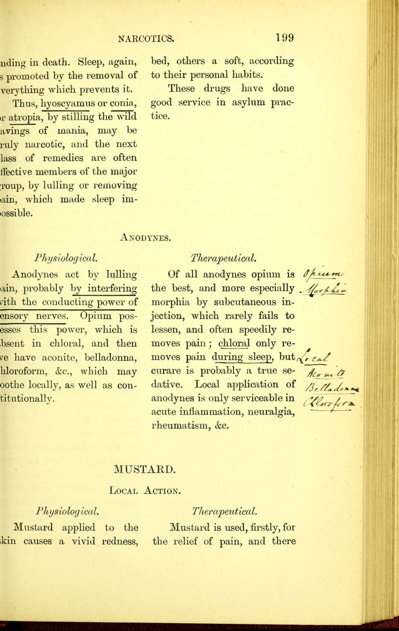 nding in death. Sleep, again, 3 promoted by the removal of verything which prevents it. Thus, hyoscyamus or conia, f atropia, by stilling the wild avings of mania, may be ruly narcotic, and the next lass of remedies are often ffective members of the major roup, by lulling or removing •ain, which made sleep im- iossible. bed, others a soft, according to their personal habits. These drugs have done good service in asylum prac- tice. Anodynes. Physiological. Anodynes act by lulling ain, probably by interfering rith the conducting power of ensory nerves. Opium pos- esses this power, which is bsent in chloral, and then re have aconite, belladonna, hloroform, &c, which may oothe locally, as well as con- titutionally. Therapeutical. Of all anodynes opium is <^ the best, and more especially morphia by subcutaneous in- jection, which rarely fails to lessen, and often speedily re- moves pain; chloral only re- moves pain during sleep, but^^^ curare is probably a true se- ^ & dative. Local application of /^^^^ anodynes is only serviceable in acute inflammation, neuralgia, — ' rheumatism, &c. MUSTARD. Local Action. Phys io log ical. Therapeutica I. Mustard applied to the Mustard is used, firstly, for kin causes a vivid redness, the relief of pain, and there