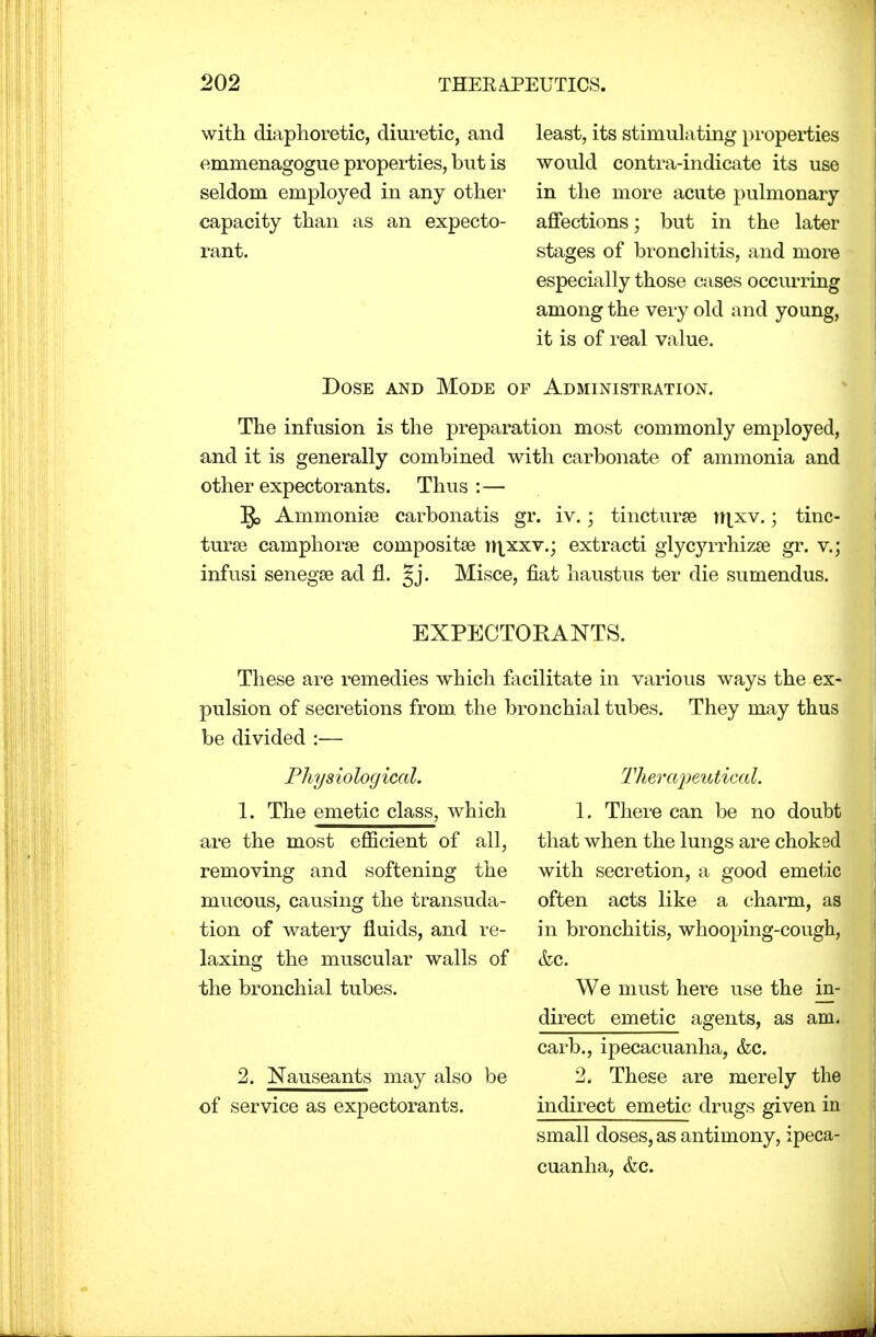 with diaphoretic, diuretic, and emmenagogue properties, but is seldom employed in any other capacity than as an expecto- rant. least, its stimulating properties would contra-indicate its use in the more acute pulmonary affections; but in the later stages of bronchitis, and more especially those cases occurring among the very old and young, it is of real value. Dose and Mode of Administration. The infusion is the preparation most commonly employed, and it is generally combined with carbonate of ammonia and other expectorants. Thus :— ]J> Amnionic carbonatis gr. iv.; tincturse tn_xv.; tinc- turse camphorse composite nixxv.; extracti glyc}7rrhizse gr. v.; infusi senegse ad fl. §j. Misce, fiat haustus ter die sumendus. EXPECTOKANTS. These are remedies which facilitate in various ways the ex- pulsion of secretions from, the bronchial tubes. They may thus be divided :— Physiological. 1. The emetic class, which are the most efficient of all, removing and softening the mucous, causing the transuda- tion of watery fluids, and re- laxing the muscular walls of the bronchial tubes. 2. Nauseants may also be of service as expectorants. Therapeutical. 1. There can be no doubt that when the lungs are choked with secretion, a good emetic often acts like a charm, as in bronchitis, whooping-cough, &c. We must here use the in- direct emetic agents, as am. carb., ipecacuanha, &c. 2. These are merely the indirect emetic drugs given in small doses, as antimony, ipeca- cuanha, &c.