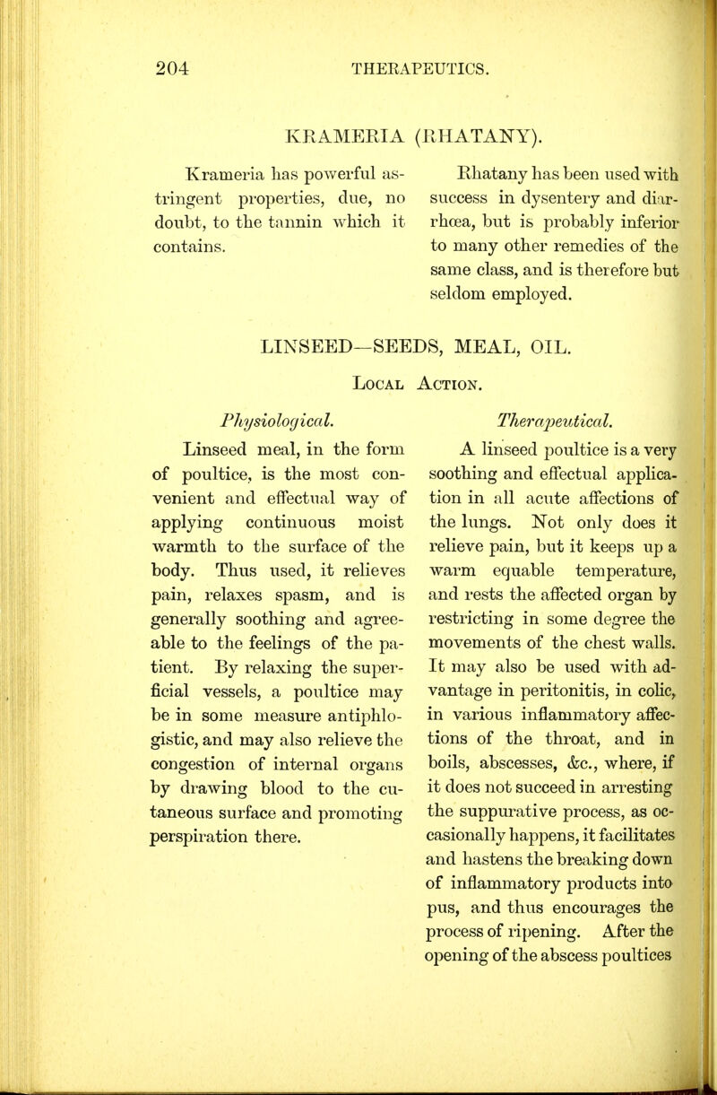 KRAMERIA (RHATANY). Krameria lias powerful as- tringent properties, due, no doubt, to the tannin which it contains. Rhatany has been used with success in dysentery and diar- rhoea, but is probably inferior to many other remedies of the same class, and is therefore but seldom employed. LINSEED—SEEDS, MEAL, OIL. Local Action. Physiological. Linseed meal, in the form of poultice, is the most con- venient and effectual way of applying continuous moist warmth to the surface of the body. Thus used, it relieves pain, relaxes spasm, and is generally soothing and agree- able to the feelings of the pa- tient. By relaxing the super- ficial vessels, a poultice may be in some measure antiphlo- gistic, and may also relieve the congestion of internal organs by drawing blood to the cu- taneous surface and promoting perspiration there. Therapeutical. A linseed poultice is a very soothing and effectual applica- tion in all acute affections of the lungs. Not only does it relieve pain, but it keeps up a warm equable temperature, and rests the affected organ by restricting in some degree the movements of the chest walls. It may also be used with ad- vantage in peritonitis, in colic, in various inflammatory affec- tions of the throat, and in boils, abscesses, &c, where, if it does not succeed in arresting the suppurative process, as oc- casionally happens, it facilitates and hastens the breaking down of inflammatory products into pus, and thus encourages the process of ripening. After the opening of the abscess poultices