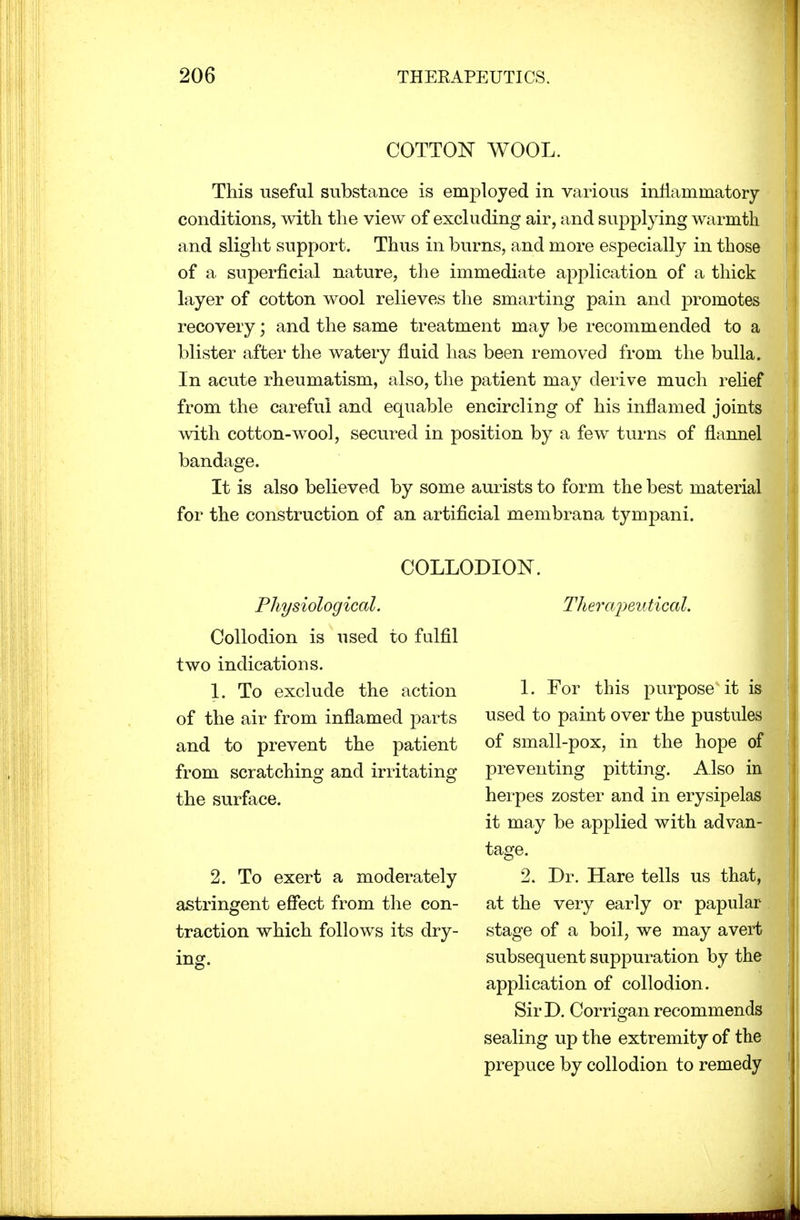 COTTON WOOL. This useful substance is employed in various inflammatory conditions, with the view of excluding air, and supplying warmth and slight support. Thus in burns, and more especially in those of a superficial nature, the immediate application of a thick layer of cotton wool relieves the smarting pain and promotes recovery; and the same treatment maybe recommended to a blister after the watery fluid has been removed from the bulla. In acute rheumatism, also, the patient may derive much relief from the careful and equable encircling of his inflamed joints with cotton-wool, secured in position by a few turns of flannel bandage. It is also believed by some aurists to form the best material for the construction of an artificial membrana tympani. COLLODION. Physiological. Collodion is used to fulfil two indications. 1. To exclude the action of the air from inflamed parts and to prevent the patient from scratching and irritating the surface. 2. To exert a moderately astringent effect from the con- traction which follows its dry- ing. Therapeutical. 1. For this purpose it is used to paint over the pustules of small-pox, in the hope of preventing pitting. Also in herpes zoster and in erysipelas it may be applied with advan- tage. 2. Dr. Hare tells us that, at the very early or papular stage of a boil, we may avert subsequent suppuration by the application of collodion. SirD. Corrigan recommends sealing up the extremity of the prepuce by collodion to remedy