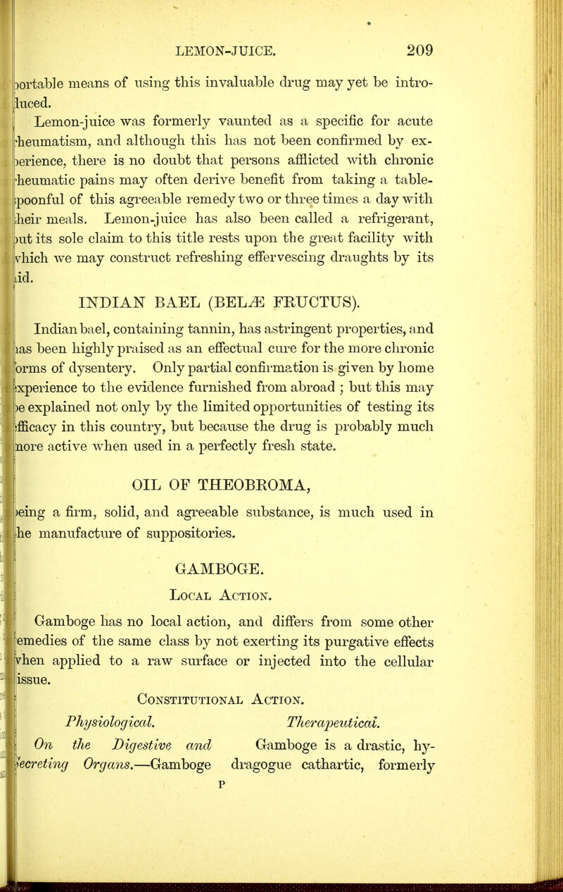 portable means of using this invaluable drug may yet be intro- luced. Lemon-juice was formerly vaunted as a specific for acute ieumatism, and although this has not been confirmed by ex- )erience, there is no doubt that persons afflicted with chronic 'heumatic pains may often derive benefit from taking a table- ipoonful of this agreeable remedy two or three times a day with iheir meals. Lemon-juice has also been called a refrigerant, ?ut its sole claim to this title rests upon the great facility with vhich we may construct refreshing effervescing draughts by its dd. INDIAN BAEL (BELiE FRUCTUS). Indian bael, containing tannin, has astringent properties, and as been highly praised as an effectual cure for the more chronic rms of dysentery. Only partial confirmation is given by home jxperience to the evidence furnished from abroad ; but this may e explained not only by the limited opportunities of testing its mcacy in this country, but because the drug is probably much nore active when used in a perfectly fresh state. OIL OF THEOBROMA, eing a firm, solid, and agreeable substance, is much used in he manufacture of suppositories. GAMBOGE. Local Action. Gamboge has no local action, and differs from some other medies of the same class by not exerting its purgative effects rhen applied to a raw surface or injected into the cellular .issue. Constitutional Action. Physiological. Therapeutical. On the Digestive and Gamboge is a drastic, hy- hcreting Organs.—Gamboge dragogue cathartic, formerly