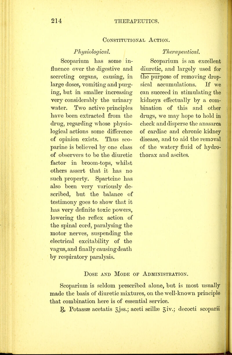 Constitutional Action. Physiological. Scoparium has some in- fluence over the digestive and secreting organs, causing, in large doses, vomiting and purg- ing, but in smaller increasing very considerably the urinary water. Two active principles have been extracted from the drug, regarding whose physio- logical actions some difference of opinion exists. Thus sco- parine is believed by one class of observers to be the diuretic factor in broom-tops, whilst others assert that it has no such property. Sparteine has also been very variously de- scribed, but the balance of testimony goes to show that it has very definite toxic powers, lowering the reflex action of the spinal cord, paralysing the motor nerves, suspending the electrical excitability of the vagus, and finally causing death by respiratory paralysis. Therapeutical. Scoparium is an excellent diuretic, and largely used for the purpose of removing drop- sical accumulations. If we can succeed in stimulating the kidneys effectually by a com- bination of this and other drugs, we may hope to hold in check and disperse the anasarca of cardiac and chronic kidney disease, and to aid the removal of the watery fluid of hydro- thorax and ascites. Dose and Mode of Administration. Scoparium is seldom prescribed alone, but is most usually made the basis of diuretic mixtures, on the well-known principle that combination here is of essential service. J£> Potassse acetatis 5jss.; aceti scilke 3iv.; decocti scoparii