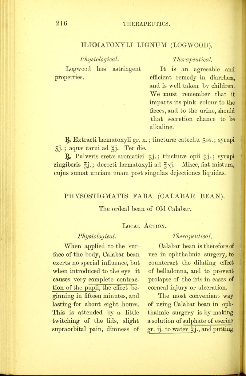 HiEMATOXYLI LIGNUM (LOGWOOD). Physiological. Therapeutical. Logwood lias astringent It is an agreeable and properties. efficient remedy in diarrhoea, and is well taken by children. We must remember that it imparts its pink colour to the fseces, and to the urine, should that secretion chance to be alkaline. Extracti hseinatoxyli gr. x.; tincturae catechu 5ss-j syrupi 5j.; aqua? carui ad Ter die. ]J> Pulveris creta? aromatici gj.; tincturae opii 5j. ; syrupi zingiberis decocti hsematoxyli ad §vj. Misce, fiat mistura, cujus sumat unciam imam post singulas dejectiones liquidas. PHYSOSTIGMATIS FABA (CALABAR BEAN). The ordeal bean of Old Calabar. Local Physiological. When applied to the sur- face of the body, Calabar bean exerts no special influence, but when introduced to the eye it causes very complete contrac- tion of the pupil, the effect be- ginning in fifteen minutes, and lasting for about eight hours. This is attended by a little twitching of the lids, slight supraorbital pain, dimness of Action. Therapeutical. Calabar bean is therefore of use in ophthalmic surgery, to counteract the dilating effect of belladonna, and to prevent prolapse of the iris in cases of corneal injury or ulceration. The most convenient way of using Calabar bean in oph- thalmic surgery is by making a solution of sulphate of eserine gr. ij. to water and putting