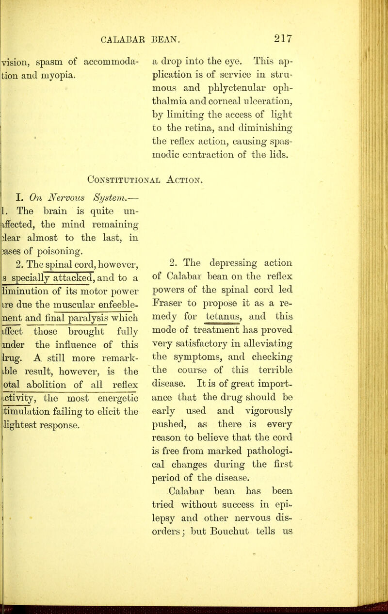 vision, spasm of accommoda- tion and myopia. a drop into the eye. This ap- plication is of service in stru- mous and phlyctenular oph- thalmia and corneal ulceration, by limiting the access of light to the retina, and diminishing the reflex action, causing spas- modic contraction of the lids. Constitutional Action. I. On Nervous System.— The brain is quite un- affected, the mind remaining dear almost to the last, in 3ases of poisoning. 2. The spinal cord, however, s specially attacked, and to a |liminution of its motor power lire due the muscular enfeeble- nent and final paralysis which iffect those brought fully mder the influence of this Irug. A still more remark- ible result, however, is the otal abolition of all reflex Activity, the most energetic timulation failing to elicit the lightest response. 2. The depressing action of Calabar bean on the reflex powers of the spinal cord led Eraser to propose it as a re- medy for tetanus, and this mode of treatment has proved very satisfactory in alleviating the symptoms, and checking the course of this terrible disease. It is of great import- ance that the drug should be early used and vigorously pushed, as there is every reason to believe that the cord is free from marked pathologi- cal changes during the first period of the disease. Calabar bean has been tried without success in epi- lepsy and other nervous dis- orders ; but Bouchut tells us