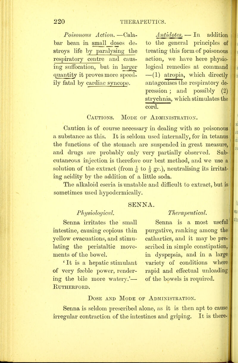 Poisonous Action. —Cala- bar bean in small closes de- stroys life by paralysing the respiratory centre and caus- ing suffocation, but in larger quantity it proves more speed- ily fatal by cardiac syncope. Antidotes. — In addition to the general principles of treating* this form of poisonous action, we have here physio- logical remedies at command —(1) atropia, which directly antagonises the respiratory de- pression ; and possibly (2) strychnia, which stimulates the cord. Cautions. Mode of Administration. Caution is of course necessary in dealing with so poisonous a substance as this. It is seldom used internally, for in tetanus the functions of the stomach are suspended in great measure, and drugs are probably only very partially observed. Sub cutaneous injection is therefore our best method, and we use a solution of the extract (from - to J gr.), neutralising its irritat- ing acidity by the addition of a little soda. The alkaloid eseria is unstable and difficult to extract, but is sometimes used hypodermically. \:4 SENNA. Therapeutical. Senna is a most useful: purgative, ranking among the cathartics, and it may be pre- scribed in simple constipation, in dyspepsia, and in a lai variety of conditions where rapid and effectual unloading of the bowels is required. Dose and Mode of Administration. Senna is seldom prescribed alone, as it is then apt to cause irregular contraction of the intestines and griping. It is there Physiologica I. Senna irritates the small intestine, causing copious thin yellow evacuations, and stimu- lating the peristaltic move- ments of the bowel. ' It is a hepatic stimulant of very feeble power, render- ing the bile more watery.'— Rutherford.