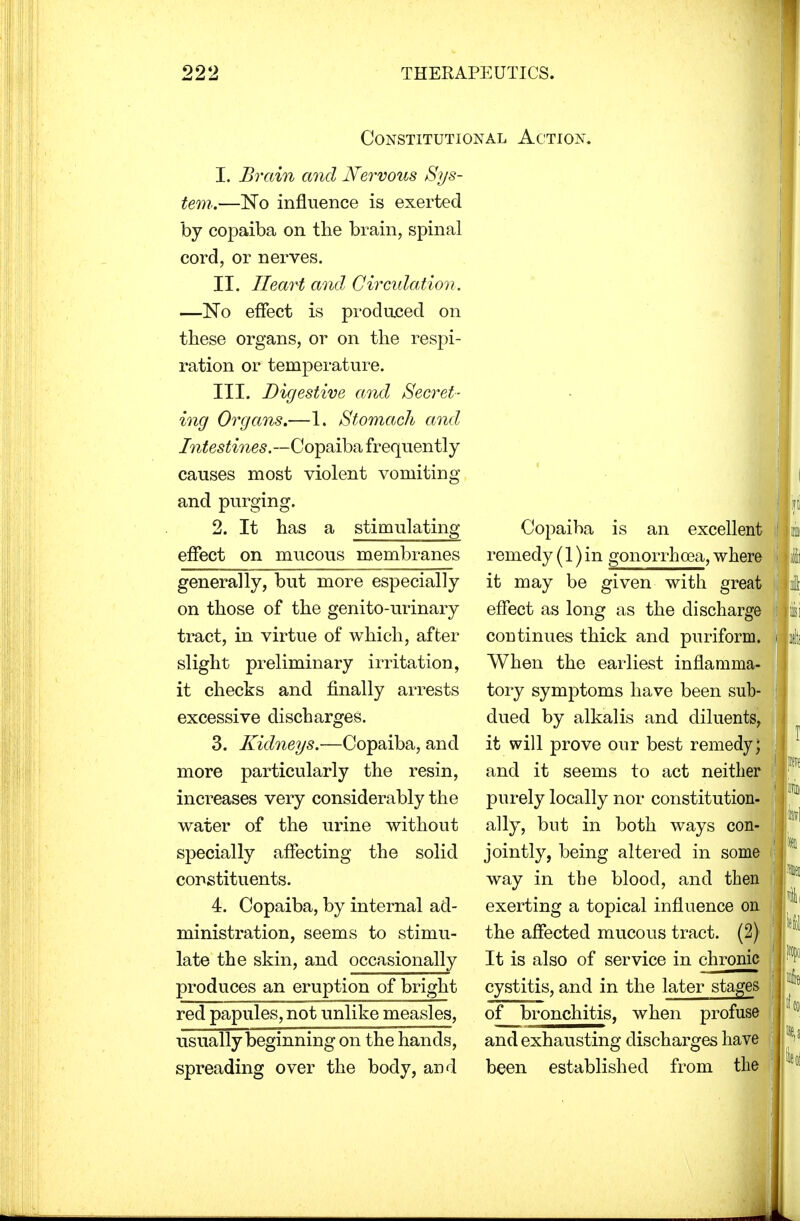 Constitutional Action. 1. Brain and Nervous Sys- tem..—No influence is exerted by copaiba on the brain, spinal cord, or nerves. II. Heart and Circulation. —No effect is produced on these organs, or on the respi- ration or temperature. III. Digestive and Secret- ing Organs.—1. Stomach and Intestines.—Copaiba frequently causes most violent vomiting and purging. 2. It has a stimulating effect on mucous membranes generally, but more especially on those of the genito-urinary tract, in virtue of which, after slight preliminary irritation, it checks and finally arrests excessive discharges. 3. Kidneys.—Copaiba, and more particularly the resin, increases very considerably the water of the urine without specially affecting the solid constituents. 4. Copaiba, by internal ad- ministration, seems to stimu- late the skin, and occasionally produces an eruption of bright red papules, not unlike measles, usually beginning on the hands, spreading over the body, and Copaiba is an excellent remedy (1) in gonorrhoea, where it may be given with great effect as long as the discharge continues thick and puriform. When the earliest inflamma- tory symptoms have been sub- dued by alkalis and diluents, it will prove our best remedy; and it seems to act neither purely locally nor constitution- ally, but in both ways con- jointly, being altered in some way in the blood, and then exerting a topical influence on the affected mucous tract. (2) It is also of service in chronic cystitis, and in the later stages of bronchitis, when profuse and exhausting discharges have been established from the