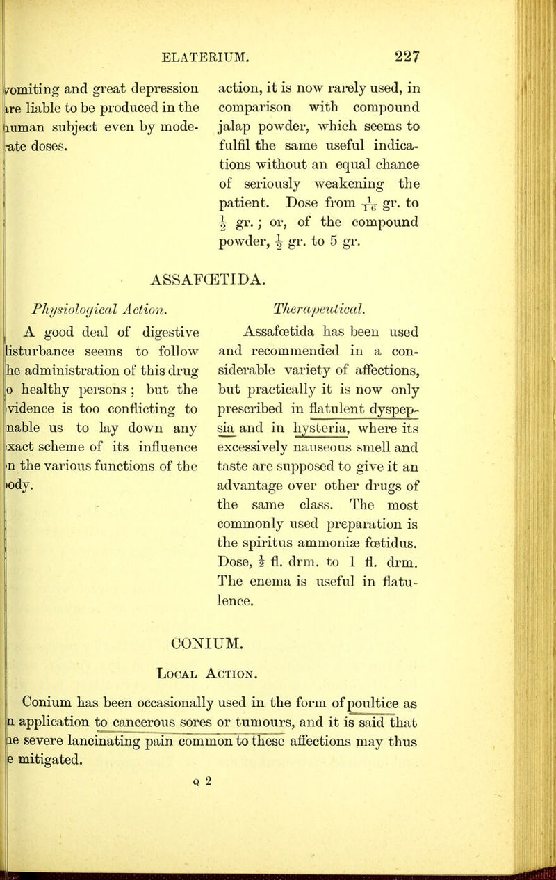 Vomiting and great depression ire liable to be produced in the human subject even by mode- rate doses. action, it is now rarely used, in comparison with compound jalap powder, which seems to fulfil the same useful indica- tions without an equal chance of seriously weakening the patient. Dose from y1^ gr. to J gr.; or, of the compound powder, \ gr. to 5 gr. ASSAFCETIDA. Physiological Action. A good deal of digestive listurbance seems to follow he administration of this drug o healthy persons; but the vidence is too conflicting to nable us to lay down any ixact scheme of its influence n the various functions of the ody. Therapeutical. Assafoetida has been used and recommended in a con- siderable variety of affections, but practically it is now only prescribed in flatulent dyspep- sia and in hysteria, where its excessively nauseous smell and taste are supposed to give it an advantage over other drugs of the same class. The most commonly used preparation is the spiritus ammonias fcetidus. Dose, i fl. drm. to 1 fl. drm. The enema is useful in flatu- lence. CONIUM. Local Action. Conium has been occasionally used in the form of poultice as n application to cancerous sores or tumours, and it is said that jie severe lancinating pain common to these affections may thus e mitigated. q 2