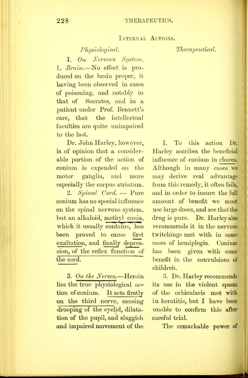 Internal Actions. Physiological. 1. On Nervous System. 1. Brain.—No effect is pro- ■duced on the brain proper, it having been observed in eases of poisoning, and notably in that of Socrates, and in a patient under Prof. Bennett's care, that the intellectual faculties are quite unimpaired to the last. Dr. John Harley, however, is of opinion that a consider- able portion of the action of conium is expended on the motor ganglia, and more especially the corpus striatum. 2. Spinal Cord. — Pure conium has no special influence on the spinal nervous system, but an alkaloid, methyl conia, which it usually contains, has been proved to cause first exaltation, and finally depres- sion, of the reflex function of the cord. 3. On the Nerves.—Herein lies the true physiological ac- tion of conium. It acts firstly •on the third nerve, causing drooping of the eyelid, dilata- tion of the pupil, and sluggish and impaired movement of the Therapeutical. I. To this action Dr. Harley ascribes the beneficial influence of conium in chorea. Although in many cases we may derive real advantage from this remedy, it often fails, and in order to insure the full amount of benefit we must use large doses, and see that the drug is pure. Dr. Harley also recommends it in the nervous twitchings met with in some cases of hemiplegia. Conium has been given with some benefit in the convulsions of children. 3. Dr. Harley recommends its use in the violent spasm of the orbicularis met with in keratitis, but I have been unable to confirm this after careful trial. The remarkable power of