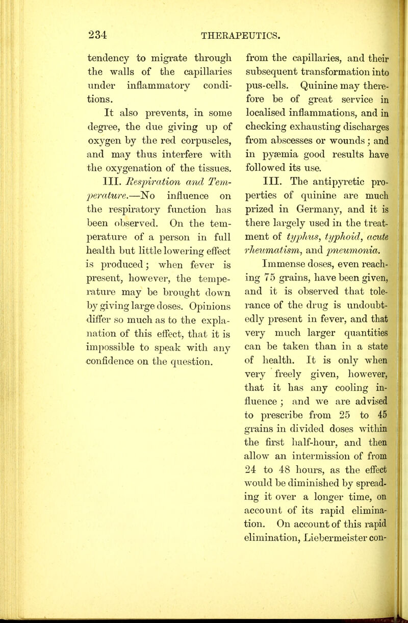 tendency to migrate through the walls of the capillaries under inflammatory condi- tions. It also prevents, in some degree, the due giving up of oxygen by the red corpuscles, and may thus interfere with the oxygenation of the tissues. III. Respiration and Tem- perature.—No influence on the respiratory function has been observed. On the tem- perature of a person in full health but little lowering effect is produced; when fever is present, however, the tempe- rature may be brought clown by giving large doses. Opiuions differ so much as to the expla- nation of this effect, that it is impossible to speak with any confidence on the question. from the capillaries, and their subsequent transformation into pus-cells. Quinine may there- fore be of great service in localised inflammations, and in checking exhausting discharges from abscesses or wounds; and in pyaemia good results have followed its use. III. The antipyretic pro- perties of quinine are much prized in Germany, and it is there largely used in the treat- ment of typhus, typhoid, acute, rheumatism, and pneumonia. Immense doses, even reach- ing 75 grains, have been given, and it is observed that tole- rance of the drug is undoubt- edly present in fever, and that very much larger quantities can be taken than in a state of health. It is only when very freely given, however, that it has any cooling in- fluence ; and we are advised to prescribe from 25 to 45> grains in divided doses within the first half-hour, and then allow an intermission of from 24 to 48 hours, as the effect would be diminished by spread- ing it over a longer time, on account of its rapid elimina- tion. On account of this rapid elimination, Liebermeister con-