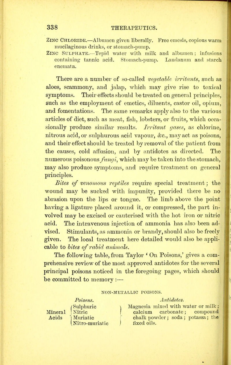 Zinc Chloeide.—Albumen given liberally. Free emesis, copious warm mucilaginous drinks, or stomach-pump. Zinc Sulphate.—Tepid water with milk and albumen; infusions containing tannic acid. Stomach-pump. Laudanum and starch enemata. There are a number of so-called vegetable irritants, such as aloes, scammony, and jalap, which may give rise to toxical symptoms. Their effects should be treated on general principles, such as the employment of emetics, diluents, castor oil, opium, and fomentations. The same remarks apply also to the various articles of diet, such as meat, fish, lobsters, or fruits, which occa- sionally produce similar results. Irritant gases, as chlorine, nitrous acid, or sulphurous acid vapour, <fec, may act as poisons, and their effect should be treated by removal of the patient from the causes, cold affusion, and by antidotes as directed. The numerous poisonous fungi, which may be taken into the stomach, may also produce symptoms, and require treatment on general principles. Bites of venomous reptiles require special treatment; the wound may be sucked with impunity, provided there be no abrasion upon the lips or tongue. The limb above the point having a ligature placed around it, or compressed, the part in- volved may be excised or cauterised with the hot iron or nitric acid. The intravenous injection of ammonia has also been ad- vised. Stimulants, as ammonia or brandy, should also be freely given. The local treatment here detailed would also be appli- cable to bites of rabid animals. The following table, from Taylor ' On Poisons,' gives a com- prehensive review of the most approved antidotes for the several principal poisons noticed in the foregoing pages, which should be committed to memory :— NON-METALLIC TOISONS. Poisons. Antidotes. Mineral Acids ) fixed oils. Magnesia mixed with water or milk ; calcium carbonate; compound chalk powder ; soda ; potassa; the