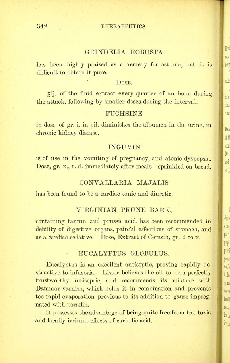 GRXNDELIA ROBUSTA has been highly praised as a remedy for asthma, but it is difficult to obtain it pure. Dose. 5ij. of the fluid extract every quarter of an hour during the attack, following by smaller doses during the interval. FUCHSINE in dose of gr. i. in pil. diminishes the albumen in the urine, in chronic kidney disease. INGUVIN is of use in the vomiting of pregnancy, and atonic dyspepsia. Dose, gr. x., t. d. immediately after meals—sprinkled on bread. CGNVALLARIA MAJALIS has been found to be a cardiac tonic and diuretic. VIRGINIAN PRUNE BARK, containing tannin and prussic acid, has been recommended in debility of digestive organs, painful affections of stomach, and as a cardiac sedative. Dose, Extract of Cerasin, gr. 2 to x. EUCALYPTUS GLOBULUS. Eucalyptus is an excellent antiseptic, proving rapidly de- structive to infusoria. Lister believes the oil to be a perfectly trustworthy antiseptic, and recommends its mixture with Dammar varnish, which holds it in combination and prevents too rapid evaporation previous to its addition to gauze impreg- nated with paraffin. It possesses the advantage of being quite free from the toxic and locally irritant effects of carbolic acid.