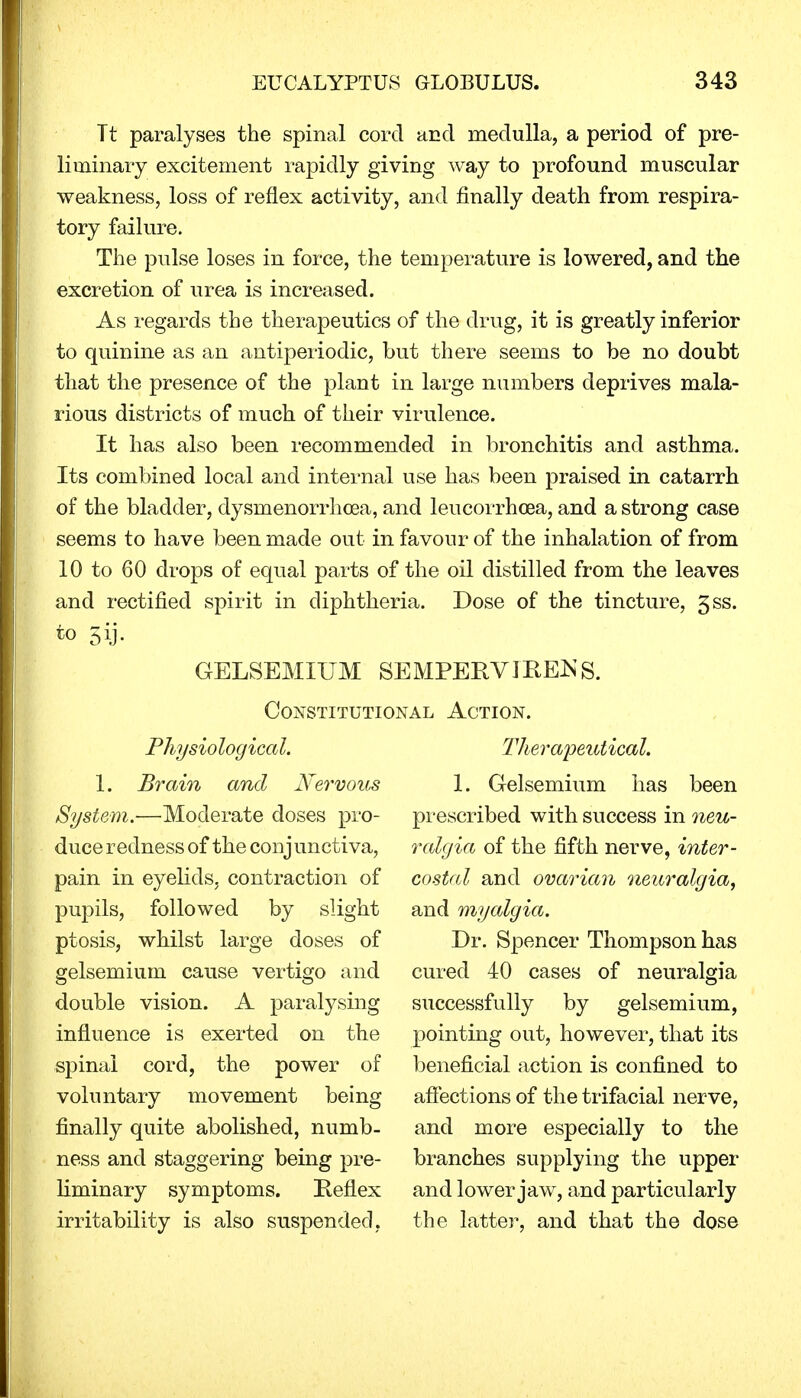 Tt paralyses the spinal cord and medulla, a period of pre- liminary excitement rapidly giving way to profound muscular weakness, loss of reflex activity, and finally death from respira- tory failure. The pulse loses in force, the temperature is lowered, and the excretion of urea is increased. As regards the therapeutics of the drug, it is greatly inferior to quinine as an antiperiodic, but there seems to be no doubt that the presence of the plant in large numbers deprives mala- rious districts of much of their virulence. It has also been recommended in bronchitis and asthma. Its combined local and internal use has been praised in catarrh of the bladder, dysinenorrhcea, and leucorrhcea, and a strong case seems to have been made out in favour of the inhalation of from 10 to 60 drops of equal parts of the oil distilled from the leaves and rectified spirit in diphtheria. Dose of the tincture, 3ss. GELSEMIUM SE MPERVJREJS S. Constitutional Action. Physiological. Therapeutical. 1. Brain anal Nervous 1. Gelsemium has been System.—Moderate doses pro- prescribed with success in neu- duce redness of the conjunctiva, ralgia of the fifth nerve, inter- pain in eyelids, contraction of costal and ovarian neuralgia, pupils, followed by slight and myalgia. ptosis, whilst large doses of Dr. Spencer Thompson has gelsemium cause vertigo and cured 40 cases of neuralgia double vision. A paralysing successfully by gelsemium, influence is exerted on the pointing out, however, that its spinal cord, the power of beneficial action is confined to voluntary movement being affections of the trifacial nerve, finally quite abolished, numb- and more especially to the ness and staggering being pre- branches supplying the upper liminary symptoms. Reflex and lower jaw, and particularly irritability is also suspended, the latter, and that the dose