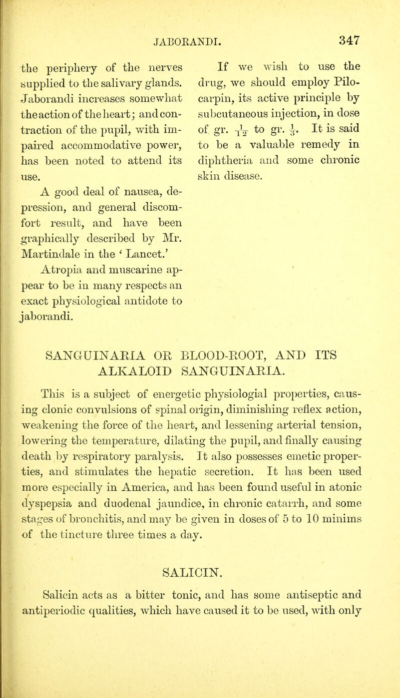 the periphery of the nerves supplied to the salivary glands. Jaborandi increases somewhat the action of the heart; and con- traction of the pupil, with im- paired accommodative power, has been noted to attend its use. A good deal of nausea, de- pression, and general discom- fort result, and have been graphically described by Mr. Martindale in the ' Lancet.' Atropia and muscarine ap- pear to be in many respects an exact physiological antidote to jaborandi. If we wish to use the drug, we should employ Pilo- carpin, its active principle by subcutaneous injection, in dose of gr. to gr. Ir. It is said to be a valuable remedy in diphtheria and some chronic skin disease. SANGUINARIA OR BLOOD-ROOT, AND ITS ALKALOID SANGUINARIA. This is a subject of energetic physiologial properties, caus- ing clonic convulsions of spinal origin, diminishing reflex action, weakening the force of the heart, and lessening arterial tension, lowering the temperature, dilating the pupil, and finally causing death by respiratory paralysis. It also possesses emetic proper- ties, and stimulates the hepatic secretion. It has been used more especially in America, and has been found useful in atonic dyspepsia and duodenal jaundice, in chronic catarrh, and some stages of bronchitis, and may be given in doses of 5 to 10 minims of the tincture three times a day. SALICIN. Salicin acts as a bitter tonic, and has some antiseptic and antiperiodic qualities, which have caused it to be used, with only