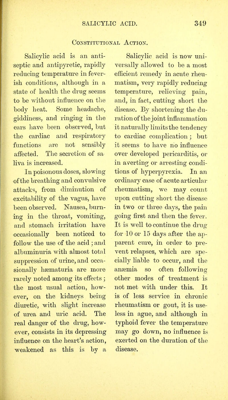 Constitutional Action. Salicylic acid is an anti- septic and antipyretic, rapidly reducing temperature in fever- ish conditions, although in a state of health the drug seems to be without influence on the body heat. Some headache, giddiness, and ringing in the ears have been observed, but the cardiac and respiratory functions are not sensibly affected. The secretion of sa- liva is increased. In poisonous doses, slowing of the breathing and convulsive attacks, from diminution of excitability of the vagus, have been observed. Nausea, burn- ing in the throat, vomiting, and stomach irritation have occasionally been noticed to follow the use of the acid ; and albuminuria with almost total suppression of urine, and occa- sionally hematuria are more rarely noted among its effects ; the most usual action, how- ever, on the kidneys being diuretic, with slight increase of urea and uric acid. The real danger of the drug, how- ever, consists in its depressing influence on the heart's action, weakened as this is by a Salicylic acid is now uni- versally allowed to be a most efficient remedy in acute rheu- matism, very rapidly reducing temperature, relieving pain, and, in fact, cutting short the disease. By shortening the du- ration of the joint inflammation it naturally limits the tendency to cardiac complication; but it seems to have no influence over developed pericarditis, or in averting or arresting condi- tions of hyperpyrexia. In an ordinary case of acute articular rheumatism, we may count upon cutting short the disease in two or three days, the pain going first and then the fever. It is well to continue the drug for 10 or 15 days after the ap- parent cure, in order to pre- vent relapses, which are spe- cially liable to occur, and the anaemia so often following other modes of treatment is not met with under this. It is of less service in chronic rheumatism or gout, it is use- less in ague, and although in typhoid fever the temperature may go down, no influence is exerted on the duration of the disease.