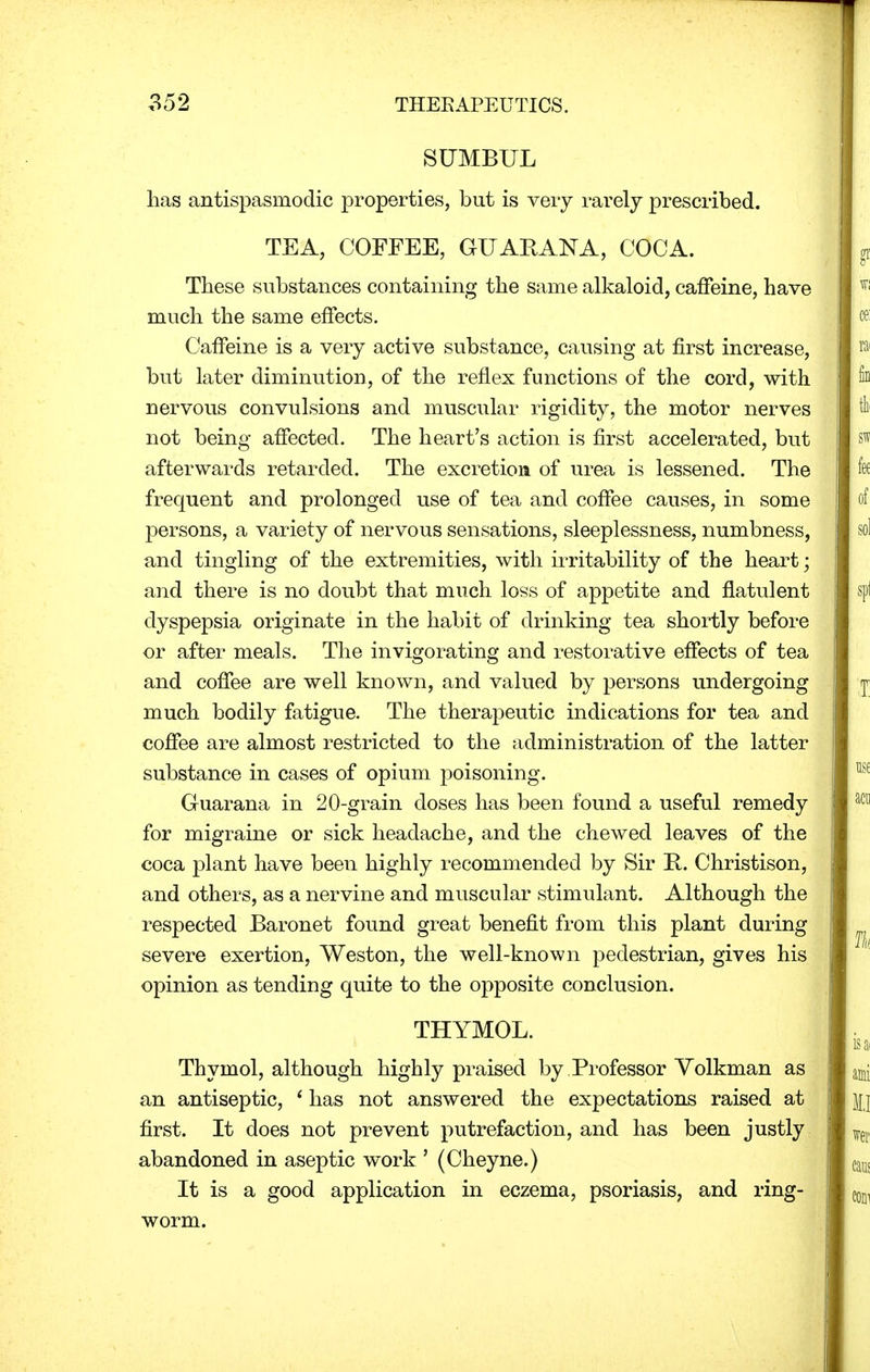 SUMBUL lias antispasmodic properties, but is very rarely prescribed. TEA, COFFEE, GUAR AN A, COCA. These substances containing the same alkaloid, caffeine, have much the same effects. Caffeine is a very active substance, causing at first increase, but later diminution, of the reflex functions of the cord, with nervous convulsions and muscular rigidity, the motor nerves not being affected. The heart's action is first accelerated, but afterwards retarded. The excretion of urea is lessened. The frequent and prolonged use of tea and coffee causes, in some persons, a variety of nervous sensations, sleeplessness, numbness, and tingling of the extremities, with irritability of the heart; and there is no doubt that much loss of appetite and flatulent dyspepsia originate in the habit of drinking tea shortly before or after meals. The invigorating and restorative effects of tea and coffee are well known, and valued by persons undergoing much bodily fatigue. The therapeutic indications for tea and coffee are almost restricted to the administration of the latter substance in cases of opium poisoning. Guarana in 20-grain doses has been found a useful remedy for migraine or sick headache, and the chewed leaves of the coca plant have been highly recommended by Sir K. Christison, and others, as a nervine and muscular stimulant. Although the respected Baronet found great benefit from this plant during severe exertion, Weston, the well-known pedestrian, gives his opinion as tending quite to the opposite conclusion. THYMOL. Thymol, although highly praised by Professor Volkman as an antiseptic, 1 has not answered the expectations raised at first. It does not prevent putrefaction, and has been justly abandoned in aseptic work ' (Cheyne.) It is a good application in eczema, psoriasis, and ring- worm.