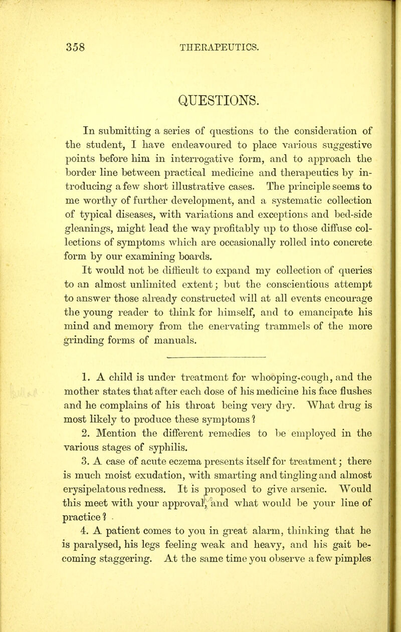 QUESTIONS. In submitting a series of questions to the consideration of the student, I have endeavoured to place various suggestive points before him in interrogative form, and to approach the border line between practical medicine and therapeutics by in- troducing a few short illustrative cases. The principle seems to me worthy of further development, and a systematic collection of typical diseases, with variations and exceptions and bed-side gleanings, might lead the way profitably up to those diffuse col- lections of symptoms which are occasionally rolled into concrete form by our examining boards. It would not be difficult to expand my collection of queries to an almost unlimited extent; but the conscientious attempt to answer those already constructed will at all events encourage the young reader to think for himself, and to emancipate his mind and memory from the enervating trammels of the more grinding forms of manuals. 1. A child is under treatment for whooping-cough, and the mother states that after each dose of his medicine his face flushes and he complains of his throat being very dry. What drug is most likely to produce these symptoms % 2. Mention the different remedies to be employed in the various stages of syphilis. 3. A case of acute eczema presents itself for treatment; there is much moist exudation, with smarting and tingling and almost erysipelatous redness. It is proposed to give arsenic. Would this meet with your approval', and what would be your line of practice? 4. A patient comes to you in great alarm, thinking that he is paralysed, his legs feeling weak and heavy, and his gait be- coming staggering. At the same time you observe a few pimples