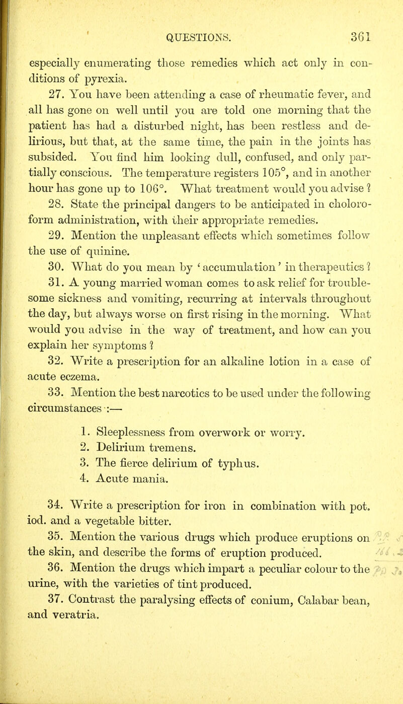 especially enumerating those remedies which act only in con- ditions of pyrexia. 27. You have been attending a case of rheumatic fever, and all has gone on well until you are told one morning that the patient has had a disturbed night, has been restless and de- lirious, but that, at the same time, the pain in the joints has subsided. You find him looking dull, confused, and only par- tially conscious. The temperature registers 105°, and in another hour has gone up to 106°. What treatment would you advise % 28. State the principal dangers to be anticipated in choloro- form administration, with their appropriate remedies. 29. Mention the unpleasant effects which sometimes follow the use of quinine. 30. What do you mean by ' accumulation' in therapeutics % 31. A young married woman comes to ask relief for trouble- some sickness and vomiting, recurring at intervals throughout the day, but always worse on first rising in the morning. What would you advise in the way of treatment, and how can you explain her symptoms % 32. Write a prescription for an alkaline lotion in a case of acute eczema. 33. Mention the best narcotics to be used under the following circumstances :— 1. Sleeplessness from overwork or worry. 2. Delirium tremens. 3. The fierce delirium of typhus. 4. Acute mania. 34. Write a prescription for iron in combination with pot. iod. and a vegetable bitter. 35. Mention the various drugs which produce eruptions on the skin, and describe the forms of eruption produced. 36. Mention the drugs which impart a peculiar colour to the urine, with the varieties of tint produced. 37. Contrast the paralysing effects of conium, Calabar bean, and veratria.