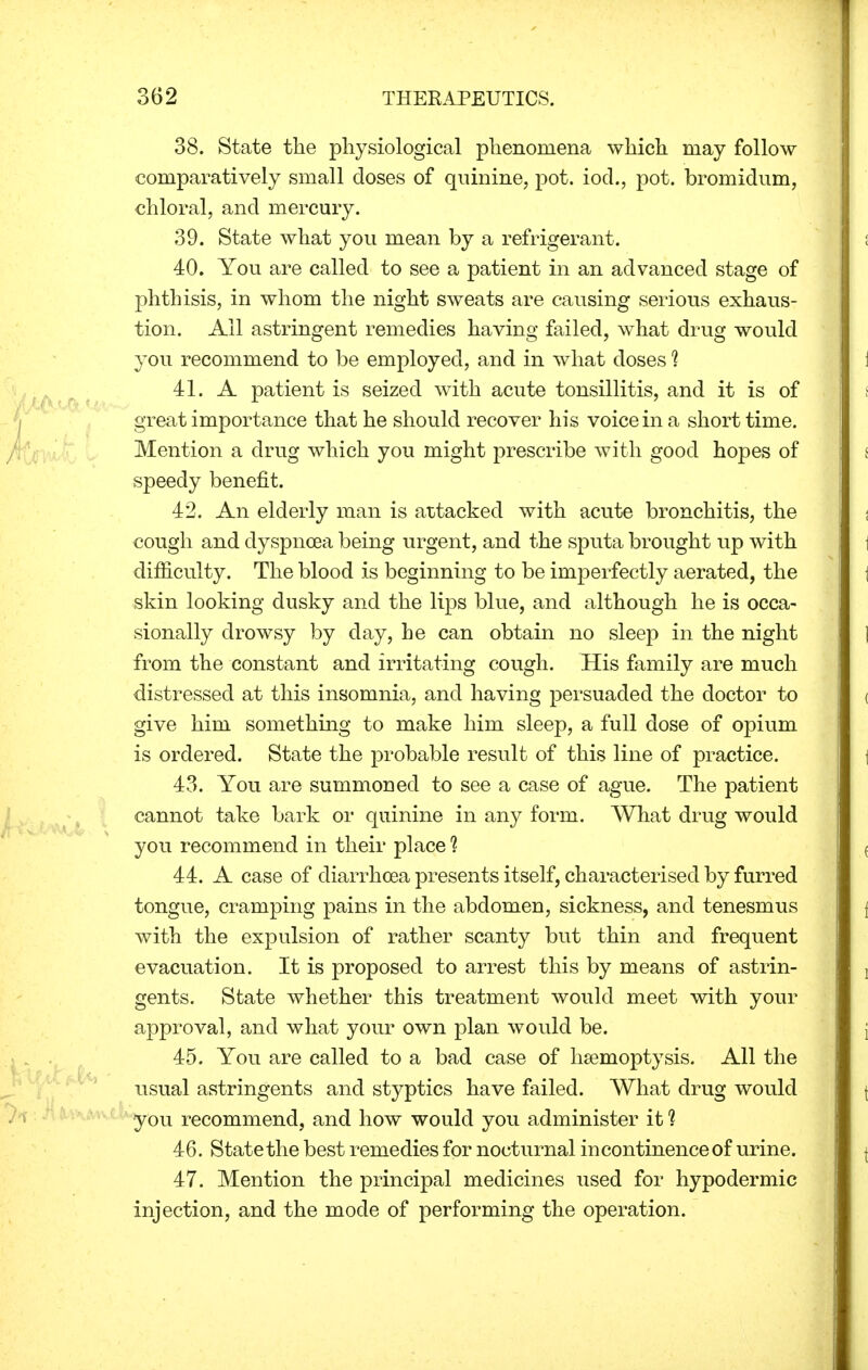 38. State the physiological phenomena which may follow comparatively small doses of quinine, pot. iod., pot. bromidum, chloral, and mercury. 39. State what you mean by a refrigerant. 40. You are called to see a patient in an advanced stage of phthisis, in whom the night sweats are causing serious exhaus- tion. All astringent remedies having failed, what drug would you recommend to be employed, and in what doses 1 41. A patient is seized with acute tonsillitis, and it is of great importance that he should recover his voice in a short time. Mention a drug which you might prescribe with good hopes of speedy benefit. 42. An elderly man is attacked with acute bronchitis, the cough and dyspnoea being urgent, and the sputa brought up with difficulty. The blood is beginning to be imperfectly aerated, the skin looking dusky and the lips blue, and although he is occa- sionally drowsy by day, he can obtain no sleep in the night from the constant and irritating cough. His family are much distressed at this insomnia, and having persuaded the doctor to give him something to make him sleep, a full dose of opium is ordered. State the probable result of this line of practice. 43. You are summoned to see a case of ague. The patient cannot take bark or quinine in any form. What drug would you recommend in their place 1 44. A case of diarrhoea presents itself, characterised by furred tongue, cramping pains in the abdomen, sickness, and tenesmus with the expulsion of rather scanty but thin and frequent evacuation. It is proposed to arrest this by means of astrin- gents. State whether this treatment would meet with your approval, and what your own plan would be. 45. You are called to a bad case of hsemoptysis. All the usual astringents and styptics have failed. What drug would you recommend, and how would you administer it 1 46. State the best remedies for nocturnal in continence of urine. 47. Mention the principal medicines used for hypodermic injection, and the mode of performing the operation.