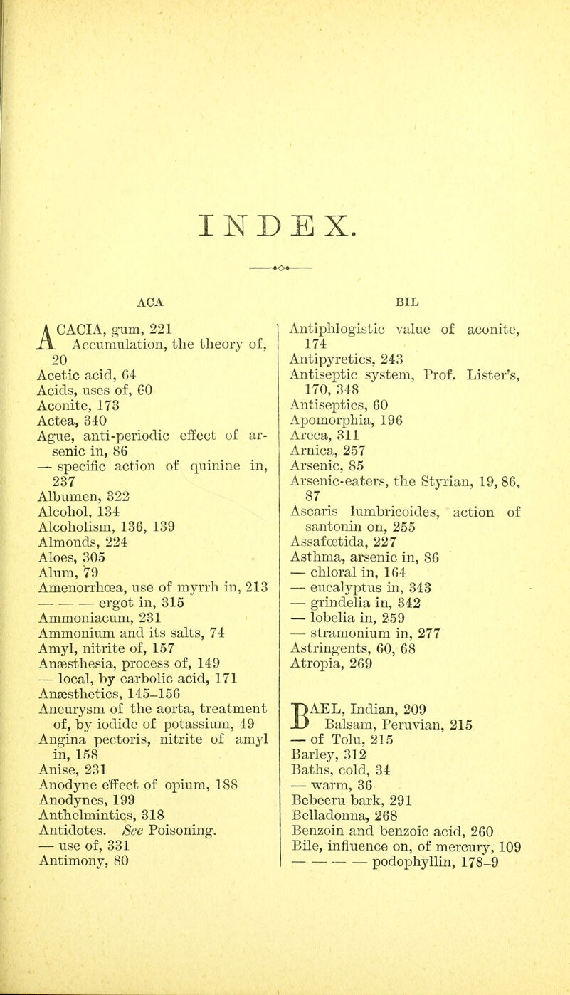 INDEX. ACA ACACIA, gum, 221 Accumulation, the theory of, 20 Acetic acid, 64 Acids, uses of, 60 Aconite, 173 Actea, 340 Ague, anti-periodic effect of ar- senic in, 86 — specific action of quinine in, 237 Albumen, 322 Alcohol, 134 Alcoholism, 136, 139 Almonds, 224 Aloes, 305 Alum, 79 Amenorrhoea, use of myrrh in, 213 — ergot in, 315 Ammoniacum, 231 Ammonium and its salts, 74 Amyl, nitrite of, 157 Anaesthesia, process of, 149 — local, by carbolic acid, 171 Anaesthetics, 145-156 Aneurysm of the aorta, treatment of, by iodide of potassium, 49 Angina pectoris, nitrite of amyl in, 158 Anise, 231 Anodyne effect of opium, 188 Anodynes, 199 Anthelmintics, 318 Antidotes. See Poisoning. — use of, 331 Antimony, 80 BIL Antiphlogistic value of aconite, 174 Antipyretics, 243 Antiseptic system, Prof. Lister's, 170, 348 Antiseptics, 60 Apomorphia, 196 Areca, 311 Arnica, 257 Arsenic, 85 Arsenic-eaters, the Styrian, 19, 86, 87 m Ascaris lumbricoides, action of santonin on, 255 Assafostida, 227 Asthma, arsenic in, 86 — chloral in, 164 — eucalyptus in, 343 — grindelia in, 342 — lobelia in, 259 — stramonium in, 277 Astringents, 60, 68 Atropia, 269 BAEL, Indian, 209 Balsam, Peruvian, 215 — of Tolu, 215 Barley, 312 Baths, cold, 34 — warm, 36 Bebeeru bark, 291 Belladonna, 268 Benzoin and benzoic acid, 260 Bile, influence on, of mercury, 109 podophyllin, 178-9