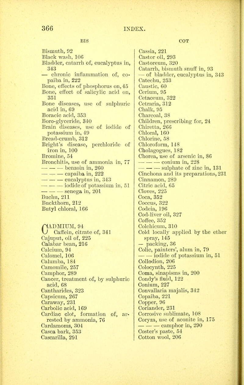 BIS Bismuth, 92 Black wash, 106 Bladder, catarrh of, eucalyptus in, 343 — chronic inflammation of, co- paiba in, 222 Bone, effects of phosphorus on, 45 Bone, effect of salicylic acid on, 351 Bone diseases, use of sulphuric acid in, 69 Boracic acid, 353 Boro-giyceride, 340 Brain diseases, use of iodide of potassium in, 49 Bread-crumb, 312 Bright's disease, perchloride of iron in, 100 Bromine, 54 Bronchitis, use of ammonia in, 77 benzoin in, 260 capaiba in, 222 eucalyptus in, 343 iodide of potassium in, 51 senega in, 201 Buchu, 211 Buckthorn, 212 Butyl chloral, 166 CADMIUM, 94 Caffein, citrate of, 341 Cajuput, oil of, 225 Calabar bean, 216 Calcium, 94 Calomel, 106 Calumba, 184 Camomile, 257 Camphor, 289 Cancer, treatment of, by sulphuric acid, 68 Cantharides, 323 Capsicum, 267 Caraway, 231 Carbolic acid, 169 Cardiac clot, formation of, ar- rested by ammonia, 76 Cardamoms, 304 Casca bark, 353 Cascarilla, 291 COT Cassia, 221 Castor oil, 293 Castoreum, 320 Catarrh, bismuth snuff in, 93 — of bladder, eucalyptus in, 343 Catechu, 253 Caustic, 60 Cerium, 95 Cetaceum, 322 Cetraria, 312 Chalk, 95 Charcoal, 38 Children, prescribing for, 24 Chiretta, 266 Chloral, 160 Chlorine, 58 Chloroform, 148 Cholagogues, 182 Chorea, use of arsenic in, 86 —■ conium in, 228 sulphate of zinc in, 131 Cinchona and its preparations, 231 Cinnamon, 289 Citric acid, 65 Cloves, 225 Coca, 352 Coccus, 322 Codeia, 196 Cod-liver oil, 327 Coffee, 352 Colchicum, 310 Cold locally applied by the ether spray, 145 — packing, 36 Colic, painters', alum in, 79 iodide of potassium in, 51 Collodion, 206 Colocynth, 225 Coma, sinapisms in, 200 Condy's fluid, 122 Conium, 227 Convallaria majalis, 342 Copaiba, 221 Copper, 96 Coriander, 231 Corrosive sublimate, 108 Coryza, use of aconite in, 175 camphor in, 290 Coster's paste, 54 Cotton wool, 206