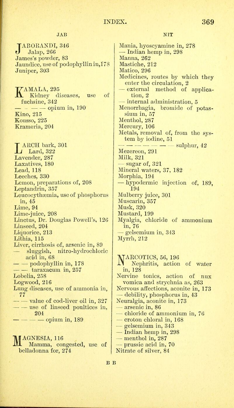 JAB JABOEANDI, 346 Jalap, 266 James's powder, 83 Jaundice, use of podophyllum, 178 Juniper, 303 KAMALA, 295 Kidney diseases, use of fuchsine, 342 — opium in, 190 Kino, 215 Kousso, 225 Krameria, 204 LARCH bark, 301 Lard, 322 Lavender, 287 Laxatives, 180 Lead, 118 Leeches, 330 Lemon, preparations of, 208 Leptandrin, 357 LeucocytliEemia, use of phosphorus in, 45 Lime, 94 Lime-juice, 208 Linctus, Dr. Douglas Powell's, 126 Linseed, 204 Liquorice, 213 Liihia, 115 Liver, cirrhosis of, arsenic in, 89 — sluggish, nitro-hyclrochloric acid in, 68 podophyllin in, 178 — — taraxacum in, 257 Lobelia, 258 Logwood, 216 Lung diseases, use of ammonia in, 77 — ■— value of cod-liver oil in, 327 use of linseed poultices in, 204 opium in, 189 MAGNESIA, 116 Mamma, congested, use of belladonna for, 274 NIT Mania, hyoscyamine in, 278 —■ Indian hemp in, 298 Manna, 262 Mastiche, 212 Matico, 296 Medicines, routes by which they enter the circulation, 2 — external method of applica- tion, 2 — internal administration, 5 Menorrhagia, bromide of potas- sium in, 57 Menthol, 287 Mercury, 106 Metals, removal of, from the sys- tem by iodine, 51 sulphur, 42 Mezereon, 291 Milk, 321 — sugar of, 321 Mineral waters, 37, 182 Morphia, 194 — hypodermic injection of, 189, 194 Mulberry juice, 301 Muscarin, 357 Musk, 320 Mustard, 199 Myalgia, chloride of ammonium in, 76 — gelsemium in, 343 Myrrh, 212 ^TARCOTIGS, 56, 196 -Li Nephritis, action of water in, 128 Nervine tonics, action of mix vomica and strychnia as, 263 Nervous affections, aconite in, 173 — debility, phosphorus in, 43 Neuralgia, aconite in, 173 — arsenic in, 86 — chloride of ammonium in, 76 — croton chloral in, 168 — gelsemium in, 343 — Indian hemp in, 298 — menthol in, 287 — prussic acid in, 70 Nitrate of silver, 84 B B