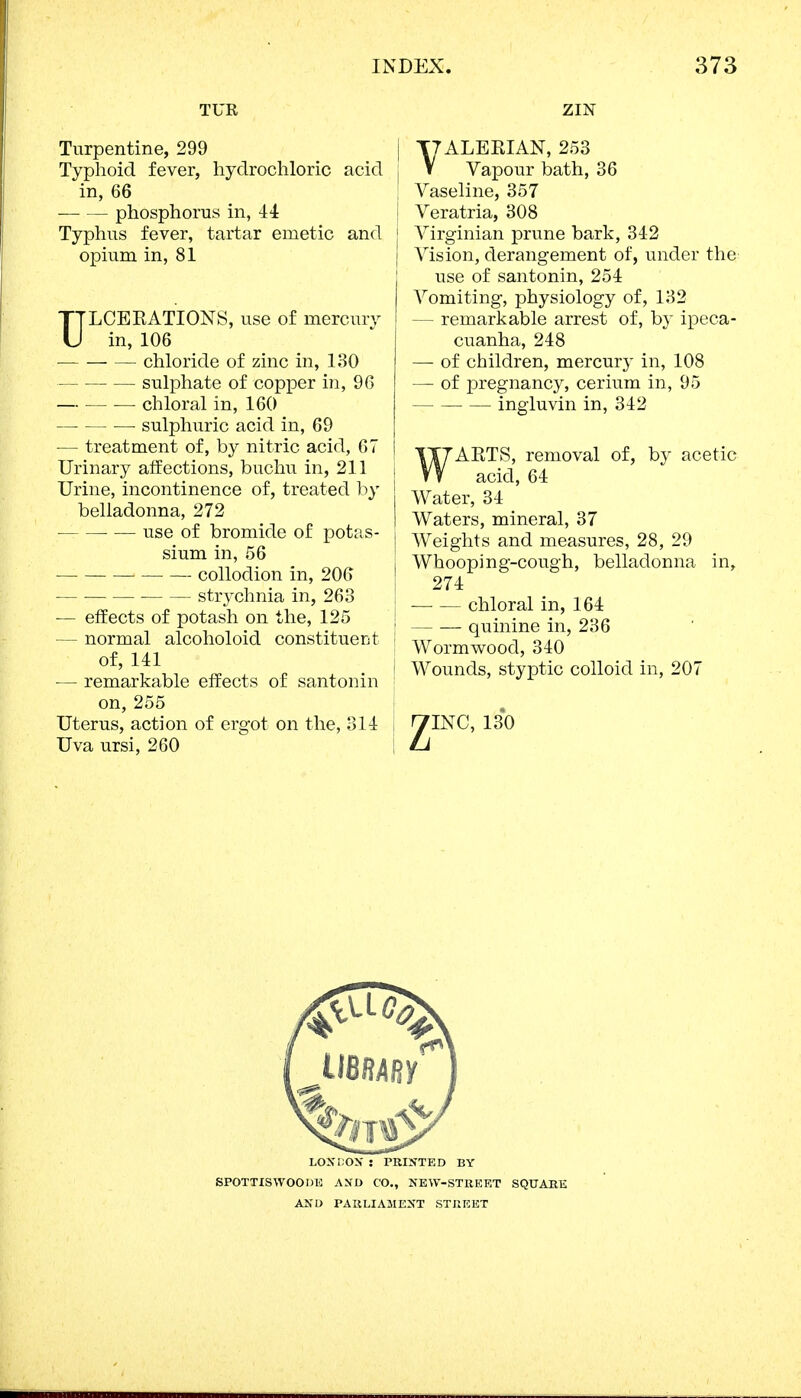 TUR Turpentine, 299 Typhoid fever, hydrochloric acid in, 66 phosphorus in, 44 Typhus fever, tartar emetic and opium in, 81 ULCERATIONS, use of mercury in, 106 chloride of zinc in, 130 sulphate of copper in, 96 — chloral in, 160 ■ sulphuric acid in, 69 ■— treatment of, by nitric acid, 67 Urinary affections, buchu in, 211 Urine, incontinence of, treated by belladonna, 272 use of bromide of potas- sium in, 56 collodion in, 206 strychnia in, 263 — effects of potash on the, 125 — normal alcoholoid constituent of, 141 — remarkable effects of santonin on, 255 Uterus, action of ergot on the, 311 Uva ursi, 260 ZIN VALERIAN, 253 Vapour bath, 36 ; Vaseline, 357 I Veratria, 308 Virginian prune bark, 342 Vision, derangement of, under the use of santonin, 254 Vomiting, physiology of, 132 — remarkable arrest of, by ipeca- cuanha, 248 — of children, mercury in, 108 — of pregnancy, cerium in, 95 ingluvin in, 342 WARTS, removal of, by acetic acid, 64 i Water, 34 I Waters, mineral, 37 | Weights and measures, 28, 29 j Whooping-cough, belladonna in, 274 : chloral in, 164 j quinine in, 236 Wormwood, 340 i Wounds, styptic colloid in, 207 LONDON : PRINTED BY SPOTTISWOODE AND CO., NEW-STREET SQUARE AND PARLIAMENT STREET