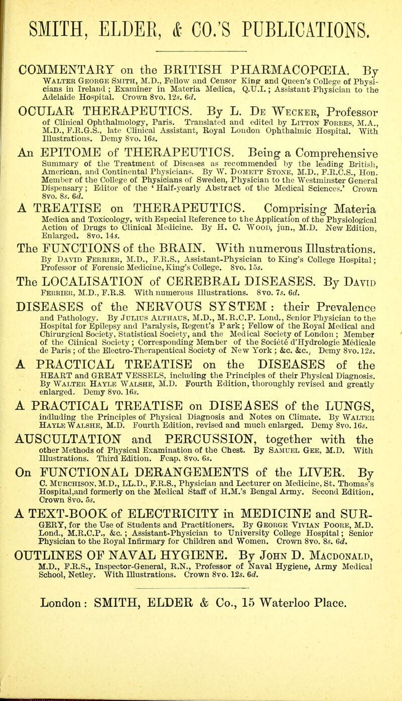 SMITH, ELDER, & CO.'S PUBLICATIONS. COMMENTARY on the BRITISH PHARMACOPOEIA. By Walter George Smith, M.D., Fellow and Censor King and Queen's College of Physi- cians in Ireland; Examiner in Materia Medica, Q.U.I.; Assistant Physician to the Adelaide Hospital. Crown 8vo. 12s. 6(7. OCULAR THERAPEUTICS. By L. De Weckek, Professor of Clinical Ophthalmology, Paris. Translated and edited by Litton Forbes, M.A., M.D., F.R.G.S., late Clinical Assistant, Royal London Ophthalmic Hospital. With Illustrations. Demy 8vo. 16s. An EPITOME of THERAPEUTICS. Being a Comprehensive Summary of the Treatment of Diseases as recommended by the leading British, American, and Continental Physicians. By W. Domett Stone, M.D., F.R.C.S., Hon. Member of the College of Physicians of Sweden, Physician to the Westminster General Dispensary; Editor of the 'Half-yearly Abstract of the Medical Sciences.' Crown 8vo. 8s. 6d. A TREATISE on THERAPEUTICS. Comprising Materia Medica and Toxicology, with Especial Reference to the Application of the Physiological Action of Drugs to Clinical Medicine. By H. C. Wood, jun., M.D. New Edition, Enlarged. 8vo. 14s. The FUNCTIONS of the BRAIN. With numerous Illustrations. By David Ferrier, M.D., F.R.S., Assistant-Physician to King's College Hospital; Professor of Forensic Medicine, King's College. 8vo. 15s. The LOCALISATION of CEREBRAL DISEASES. By David Ferbier, M.D., F.R.S. With numerous Illustrations. 8vo. 7s. 6d. DISEASES of the NERVOUS SYSTEM : their Prevalence and Pathology. By Julius Althaus, M.D., M. R.C.P. Lond., Senior Physician to the Hospital for Epilepsy and Paralysis, Regent's P ark ; Fellow of the Royal Medical and Chirurgical Society, Statistical Society, and the Medical Society of London ; Member of the Ciinical Society ; Corresponding Member of the Societe d'Hydrologie MMicale de Paris ; of the Electro-Therapeutical Society of New York ; &c. &c, Demy 8vo. 12s. A PRACTICAL TREATISE on the DISEASES of the HEART and GREAT VESSELS, including the Principles of their Physical Diagnosis. By Walter Hayle Walshe, M.D. Fourth Edition, thoroughly revised and greatly enlarged. Demy 8vo. 16s. A PRACTICAL TREATISE on DISEASES of the LUNGS, indluding the Principles of Physical Diagnosis and Notes on Climate. By Walter Hayle Walshe, M.D. Fourth Edition, revised and much enlarged. Demy *8vo. 16s. AUSCULTATION and PERCUSSION, together with the other Methods of Physical Examination of the Chest. By Samuel Gee, M.D. With Illustrations. Third Edition. Fcap. 8vo. 6s. On FUNCTIONAL DERANGEMENTS of the LIVER. By C. Murchison, M.D., LL.D., F.R.S., Physician and Lecturer on Medicine, St. Thomas's Hospital,and formerly on the Medical Staff of H.M.'s Bengal Army. Second Edition. Crown 8vo. 5s. A TEXT-BOOK of ELECTRICITY in MEDICINE and SUR- GERY, for the Use of Students and Practitioners. By George Vivian Poore, M.D. Lond., M.R.C.P., &c. ; Assistant-Physician to University College Hospital; Senior Physician to the Royal Infirmary for Children and Women. Crown 8vo. 8s. 6d. OUTLINES OF NAVAL HYGIENE. By John D. Macdonald, M.D., F.R.S., Inspector-General, R.N., Professor of Naval Hygiene, Army Medical School, Netley. With Illustrations. Crown 8vo. 12s. 6d. London: SMITH, ELDER & Co., 15 Waterloo Place.