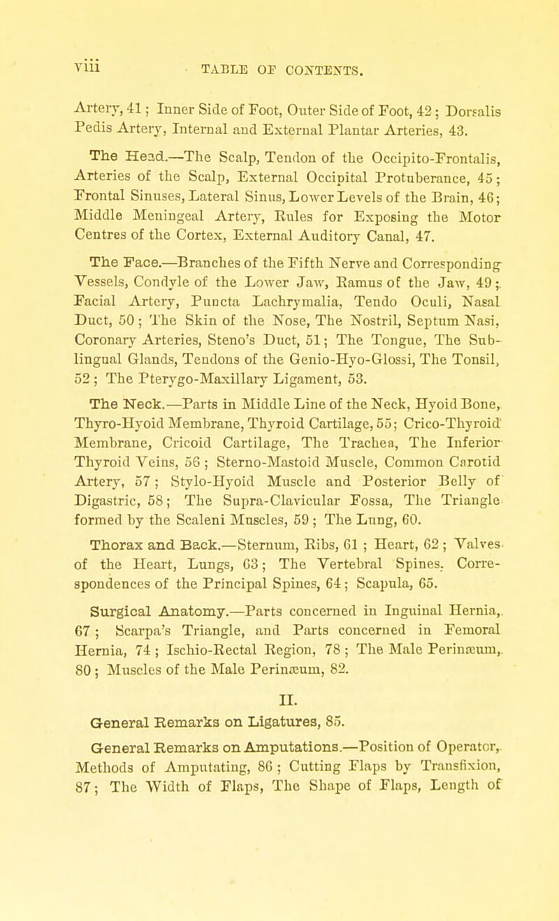 Ai-tery, 41; Inner Side of Foot, Outer Side of Foot, 42; Dorfalis Pedis Artery, Internal and External Plantar Arteries, 43. The Head.—The Scalp, Tendon of the Occipito-Frontalis, Arteries of the Scalp, External Occipital Protuberance, 45; Frontal Sinuses, Lateral Sinus, Lower Levels of the Brain, 46; Middle Meningeal Artery, Kules for Exposing the Motor Centres of the Cortex, External Auditory Canal, 47. The Face.—Branches of the Fifth Nerve and Corresponding^ Vessels, Condyle of the Lower Jaw, Eamus of the Jaw, 49;. Facial Artery, Puncta Lachrymalia, Tendo Oculi, Nasal Duct, 50 ; The Skin of the Nose, The Nostril, Septum Nasi, Coronary Arteries, Steno's Duct, 51; The Tongue, The Sub- lingual Glands, Tendons of the Genio-Hyo-Glossi, The Tonsil, 52 ; The Pter3^go-Maxillary Ligament, 53. The Neck.—Parts in Middle Line of the Neck, Hyoid Bone, Thyro-Hyoid Membrane, Thyroid Cartilage, 55; Crico-Thyroid Membrane, Cricoid Cartilage, The Trachea, The Inferior Thyroid Veins, 56 ; Sterno-Mastoid Muscle, Common Carotid Artery, 57; Stylo-Hyoid Muscle and Posterior Belly of Digastric, 58; The Supra-Clavicular Fossa, The Triangle formed by the Scaleni Muscles, 59; The Lung, 60. Thorax and Back.—Sternum, Eibs, 61 ; Heart, 62 ; Valves, of the Heart, Lungs, 03; The Vertebral Spines. Corre- spondences of the Principal Spines, 64; Scapula, 65. Surgical Anatomy.—Parts concerned in Inguinal Hernia,. 67; Scarpa's Triangle, aud Parts concerned in Femoral Hernia, 74 ; Ischio-Rectal Eegion, 78 ; The Male Perinceum,. 80 ; Muscles of the Male Perineum, 82. IL General Eemarks on Ligatures, 85. General Remarks on Amputations.—Position of Operator,. Methods of Amputating, 80 ; Cutting Flaps by Transfixion, 87; The Width of Flaps, The Shape of Flaps, Length of