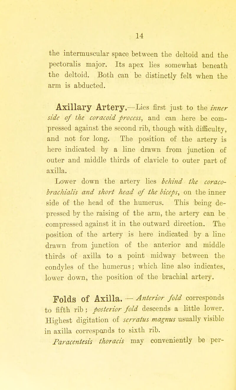the intermuscular space between the deltoid and the pectoralis major. Its apex lies somewhat beneath the deltoid. Both can be distinctly felt when the arm is abducted. Axillary Artery.—Lies first just to the inner side of the coracoid process, and can here be com- pressed against the second rib, though with difficulty, and not for long. The position of the artery is here indicated by a line drawn from junction of outer and middle thirds of clavicle to outer part of axilla. Lower down the artery lies behind the coraco- hrachialis and short head of the biceps, on the inner side of the head of the humerus. This being de- pressed by the raising of the arm, the artery can be compressed against it in the outward direction. The position of the artery is here indicated by a line drawn from junction of the anterior and middle thirds of axilla to a point midway between the condyles of the humerus; which line also indicates, lower down, the position of the brachial artery. Folds of Axilla. — Atiterior fold corresponds to fifth rib : posterior fold descends a little lower. Highest digitation of serrattis magnus usually visible in axilla corresponds to sixth rib. Paracentesis thoracis may conveniently be per-