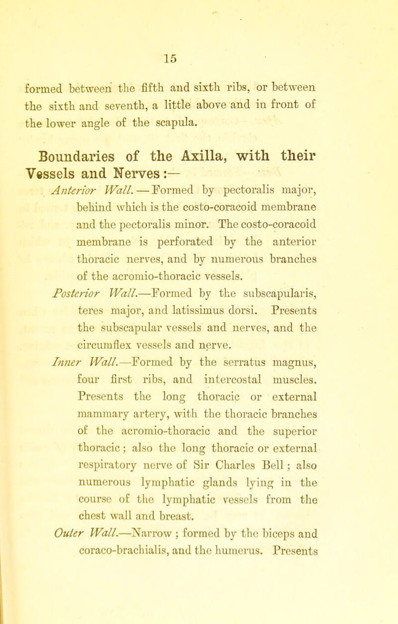 formed between the fifth and sixth ribs, or between the sixth and seventh, a little above and in front of the lower angle of the scapula. Boundaries of the Axilla, with their Vessels and Nerves :— Antefior Wall.—Eormed by pectoralis major, behind which is the costo-coracoid membrane and the pectoralis minor. The costo-coracoid membrane is perforated by the anterior thoracic nerves, and by numerous branches of the acromio-thoracic vessels. Posterior Wall.—Formed by the subscapularis, teres major, and latissimus dorsi. Presents the subscapular vessels and nerves, and the circumflex vessels and nerve. Inner Wall.—Formed by the serratus magnus, four first ribs, and intercostal muscles. Presents the long thoracic or external mammary artery, with the thoracic branches of the acromio-thoracic and the superior thoracic; also the long thoracic or external respiratory nerve of Sir Charles Bell; also numerous lymphatic glands lying in the course of the lymphatic vessels from the chest wall and breast. Outer Wall.—Narrow ; formed by the biceps and coraco-brachialis, and the humerus. Presents